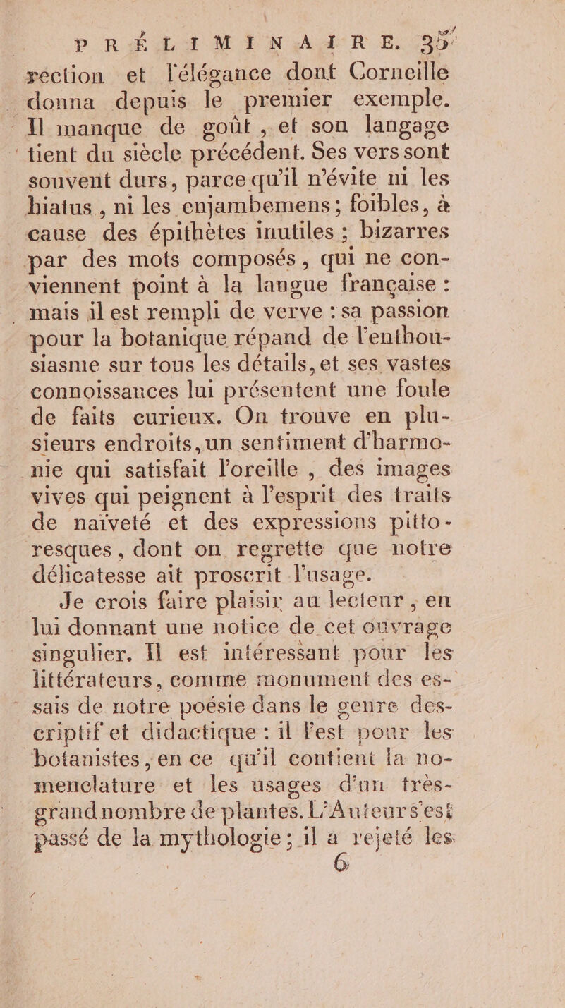 P RÉLUM EN AA RE, reclion et l'élégance dont Corneille donna depuis le premier exemple. Il manque de goût , et son langage ‘tient du siècle précédent. Ses vers sont souvent durs, parce qu'il mévite ni les biatus , ni les enjambemens ; foibles, à cause des épithètes inutiles ; bizarres par des mots composés, qui ne con- viennent point à la langue française : . mais il est rempli de verve : sa passion pour la botanique répand de l'enthou- siasme sur tous les détails, et ses vastes connoissances lui présentent une foule de faits curieux. On trouve en plu- sieurs endroits, un sentiment d'harmo- nie qui satisfait l'oreille , des images vives qui peignent à l'esprit des traits de naïveté et des expressions pitto- resques , dont on regrette que notre délicatesse ait proscrit l'usage. Je crois faire plaisir au lectenr ; en lui donnant une notice de cet ouvrage singulier. Il est intéressant pour les littérateurs, comme monument des es- - sais de notre poésie dans le genre des- criptif et didactique : il Fest pour les botanistes ,en ce qu'il contient la no- menclature et les usages d'un très- grandnombre de plantes. L’Auteurs’'est passé de la mythologie; il a rejeté les /