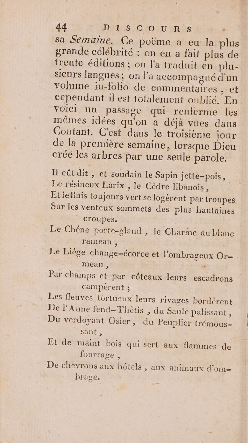 Sa Semaine. Ce poëme a eu la plus grande célébrité : on en a fait plus de trente éditions ; on l'a traduit en plu- sieurs langues; on l’a accompagné d'un volume in-folio de commentaires , et cependant il est totalement oublié. En Voici un passage qui renferme les mêmes idées qu'on a déjà vues dans Contant. C’est dans le troisième jour de la première semaine, lorsque Dieu créé les arbres par une seule parole. Il eût dit , et soudain le Sapin jette-pois, Le résineux Larix , le Cédre libanoïs , Et le Buis toujours vert se logérent par troupes Our les venteux sommets des plus hautaines croupes. Le Chêne porte-sland , le Charme au blanc rameau , Le Liège change-écorce et l’ombrageux Or- meau , \ Par champs et par côteaux leurs escadrons campérent ; Les fleuves tortueux leurs rivages bordérent De l’Aune fend-Thôtis ; du Saule palissant , Du verdoyant Osier &gt; du Peuplier trémous- sant, Et de maint bois qui sert aux flammes de fourrage , De chevrons aux hôtels &gt; AUX animaux d’om brage,