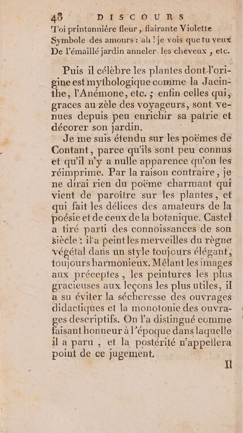 Toi printannière fleur , flairante Violette Symbole des amours : ah !je vois que tu veux De l’émaillé jardin anneler. les chéveux , etc. Puis il célèbre les plantes dont lor1- gine est mythologique comme la Jacin- the, l'Anémone, etc. ; enfin celles qui, graces au zéle des voyageurs, sont ve- nues depuis peu enrichir sa patrie et décorer son jardin. | Je me suis étendu sur les poëmes de Contant, parce qu'ils sont peu connus et qu'il n’y a nulle apparence qu’on les réimprime. Par la raison contraire, je ne dirai rien du poëme charmant qui vient de paroître sur les plantes, et qui fait les délices des amateurs de la poésie et de ceux dela botanique. Castel a tiré parti des connoissances de son siééle : ila peint les merveilles du règne végétal dars un style toujours élégant, toujours harmonieux. Mélant les images aux préceptes, les peintures les plus gracieuses aux leçons les plus utiles, il a su éviter la sécheresse des ouvrages didactiques et la monotonie des ouvra- ges descriptifs. On la distingué comme faisant honneur à l’époque dans laquelle il a paru , et la postérité n’appellera point de ce jugement, | | fl