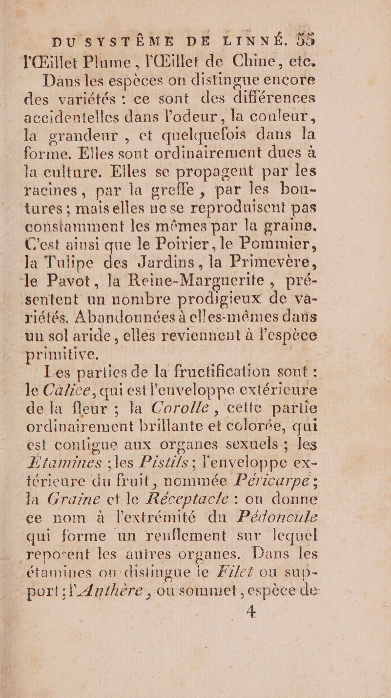 l'Œillet Plume , l'Œillet de Chine, etc, Dans les espèces on distingue encore des variétés : ce sont des différences accidentelles dans l'odeur, la couleur, la grandeur , et quelquefois dans la forme. Elles sont ordinairement dues à la culture. Elles se propagent par les racines, par la grefle, par les bou- tures ; maiselles ne se reproduisent pas constamment les mêmes par la graine. C'est ainsi que le Poirier, le Pommier, la Tulipe des Jardins, la Primevère, “le Pavot, la Reine-Marguerite, pré- sentent un nombre prodigieux de va- riétés, Abandonnées à elles-mêmes dans uu sol aride, elles reviennent à l'espèce primitive. | Les parties de la fructification sont : le Calice, qui est Penveloppe extérieure de la fleur ; la Corolle, cette partie ordinairement brillante et colorée, qui est conligue aux organes sexuels ; les Etamines ;les Pistils ; enveloppe ex- térieure du fruit, nommée Péricarpe ; Ja Graine ct le Réceptacle : on donne ee nom à lextrémuité du Pédoncule qui forme un reuflement sur lequel reposent les autres organes. Dans Îles étamines on distingue le Filet on sup- port; Æ{nthère, ou sommet , espèce de: 4