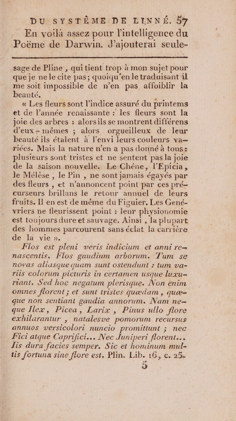 En voilà assez pour l'intelligence du _ Poëme de Darwin. J’ajouterai seule- sage de Pline , quitient trop à mon sujet pour que je ne le cite pas; quoiqu’en le traduisant il me soit impossible de n’en pas affoiblir la beauté. è « Les fleurs sont l'indice assuré du printems et de l’année renaissante : les fleurs sont la joie des arbres : alorsils se montrent différens d'eux + mêmes ; alors orgueilleux de leur beauté ils étaient à l’envi leurs couleurs va— riées, Mais la nature n’en a pas donné à tous: plusieurs sont tristes et ne sentent pas la joie de la saison nouvelle. Le Chêne, l’Epicia, le Mélèse , le Pin , ne sont jamais égayés par des fleurs , et n’annoncent point par ces pré- curseurs brillans le retour annuel de leurs fruits. Il en est de même du Figuier. Les Gené- vriers ne fleurissent point : leur physionomie est toujours dure et sauvage. Ainsi , la plupart des hommes parcourent sans éclat la carrière de la vie ». Flos est pleni veris indicium et anni re- nascentis. Plos gaudium arborum. Tum se nôvas aliasque quam sunt ostendunt : tum va- ris colorum picturis in certamen usque luxu- riant, Sed hoc negatum plerisque. Non ènim omnes florent ; et sunt tristes quædam , quæ= que non sentiant gaudia annorum. Nam ne- que Ilex, Picea, Larix , Pinus ullo flore exhilarantur , natalesve pomorum recursus annuos versicolori nuncio promittunt ; nec Fici atque Caprifici... Nec Juniperi florent… Lis dura facies semper. Sic et hominum mul- tis fortuna sine flore est. Plin. Lib. 16, c. 25 .