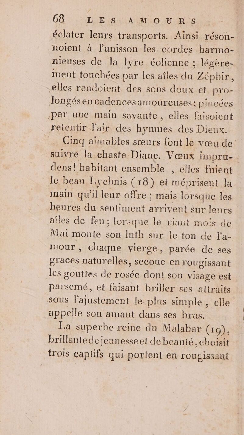 éclater leurs transports. Aïnsi réson- noient à l’unisson les cordes harmo- nieuses de la lyre éolienne : ; légère- ment touchées par les aîles Je Zéphir, elles rendoient des sons doux et pro- Jongés en cadencesamoureuses: pincées «Par une main savante, elles faisoient retentir l'air des hymmes des Dieux. Cinq atmables sœurs font le vœu de suivre la chaste Diane. Vœux impru- dens! habitant ensemble , elles fuient le beau Lychnis (18) et méprisent la main qu'il leur offre ; mais rl les heures du sentiment arrivent sur leurs ailes de feu; lorsque le riant mois de Mai monte son luth sur le ton de l'a- mour , chaque vierge, parée de ses oTraces noel secoue en rougissant les gouttes de rosée dont son visage est parsemé, et faisant briller ses attraits sous EAN Eat le plus simple , elle appelle son amant dans ses bras. La superbe reine du Malabar (19), brillante dejeunesseet de beauté , choisit trois captifs qui portent en rougissant