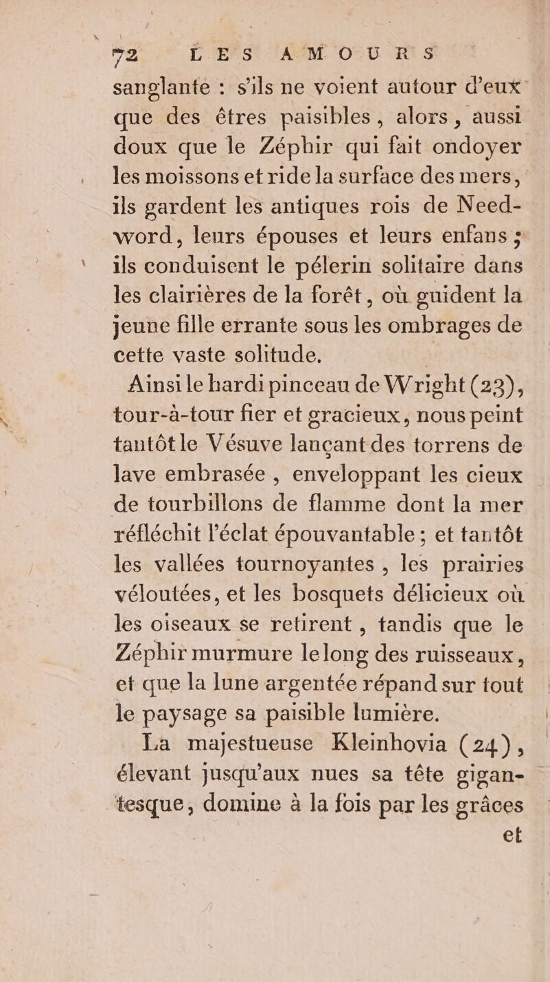 sanglante : s'ils ne voient autour d'eux que des êtres paisibles, alors, aussi doux que le Zéphir qui fait ondoyer les moissons et ride la surface des mers, ils gardent les antiques rois de Need- word, leurs épouses et leurs enfans ; ils conduisent le pélerin solitaire dans les clairières de la forêt, où guident la jeune fille errante sous les ombrages de cette vaste solitude. | Ainsi le hardi pinceau de Wright(23), tour-à-tour fier et gracieux, nous peint tantôt le Vésuve lançant des torrens de lave embrasée , enveloppant les cieux de tourbillons de flamme dont la mer réfléchit l'éclat épouvantable ; et tantôt les vallées tournoyantes , les prairies véloutées, et les bosquets délicieux où les oiseaux se retirent , tandis que le Zéphir murmure lelong des ruisseaux, et que la lune argentée répand sur tout le paysage sa paisible lumière. La majestueuse Kleinhovia (24), élevant jusqu'aux nues sa tête gigan- tesque, domine à la fois par les grâces el