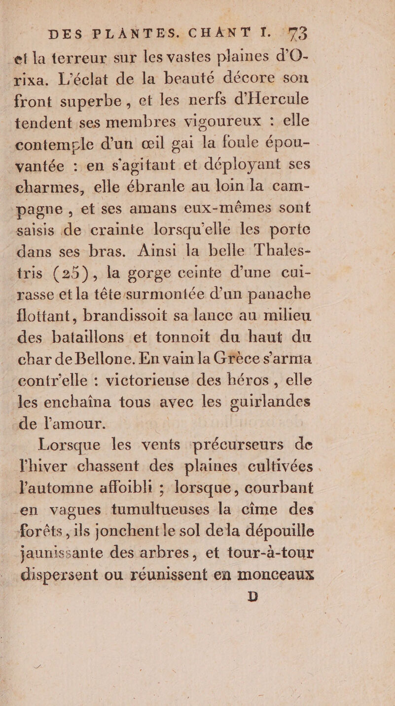 et la terreur sur les vastes plaines d’O- rixa. L'éclat de la beauté décore son front superbe, et les nerfs d'Hercule tendent ses membres vigoureux : elle contempgle d’un œil gai la foule épou- vantée : en s'agitant et déployant ses charmes, elle ébranle au loin la cam- pagne , et ses amans eux-mêmes sont saisis de crainte lorsqu'elle les porte dans ses bras. Ainsi la belle Thales- tris (25), la gorge ceinte d’une cui- rasse et la tête surmontée d’un panache flottant, brandissoit sa lance au milieu des bataillons et tonnoit du haut du char de Bellone. En vain la Grèce s'arma contr'elle : victorieuse des héros , elle les enchaîna tous avec les guirlandes de l'amour. Lorsque les vents précurseurs de l'hiver chassent des plaines cultivées l'automne affoibli ; lorsque, courbant en vagues tumultueuses la cime des forêts , ils jonchent le sol dela dépouille jaunissante des arbres, et tour-à-tour dispersent ou réunissent en monceaux D