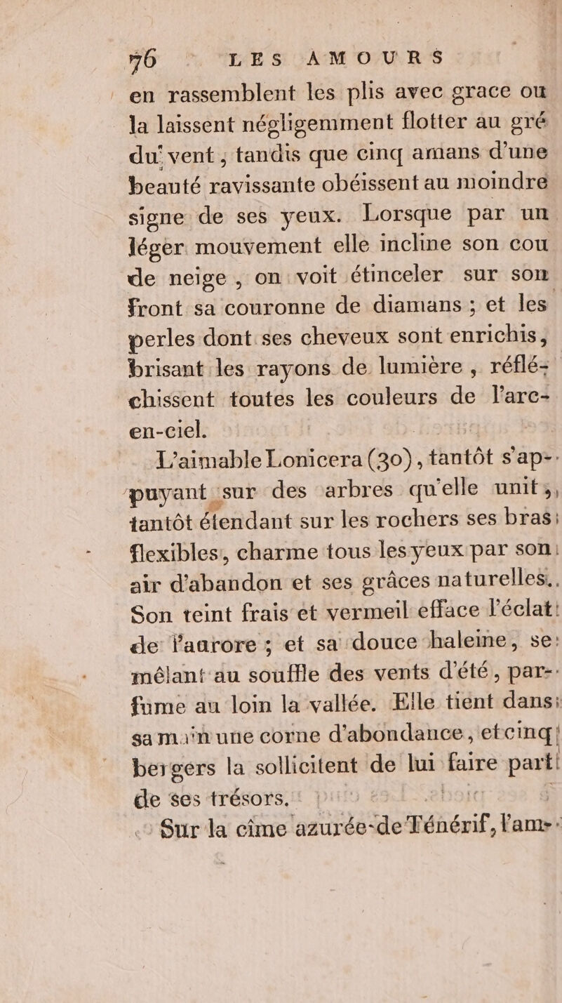 en rassemblent les plis avec grace ou la laissent négligemment flotter au gré du vent ; tandis que cinq amans d’une beauté ravissante obéissent au moindre signe de ses yeux. Lorsque par un léger mouvement elle incline son cou de neige, on voit étinceler sur som front sa couronne de diamans ; et les perles dont ses cheveux sont enrichis, brisant les rayons de lumière , réflé- chissent toutes les couleurs de larc- en-ciel. L’aimable Lonicera fo. tantôt s ap-: payant so des arbres qu'elle unif;, tantôt étendant sur les rochers ses bras: flexibles, charme tous les yeux par son: air d'abandon et ses grâces naturelles. Son teint frais ét vermeil efface l'éclat! de laarore ; et sa douce haleme, se: mêlant au soufle des vents d'été, par-: fume au loin la vallée. Elle tient dans: sa man une corne d'abondance, etcinq! bergers la sollicitent de lui faire part. de ses trésors. base Sur la cime azurée-de Ténérif, baba