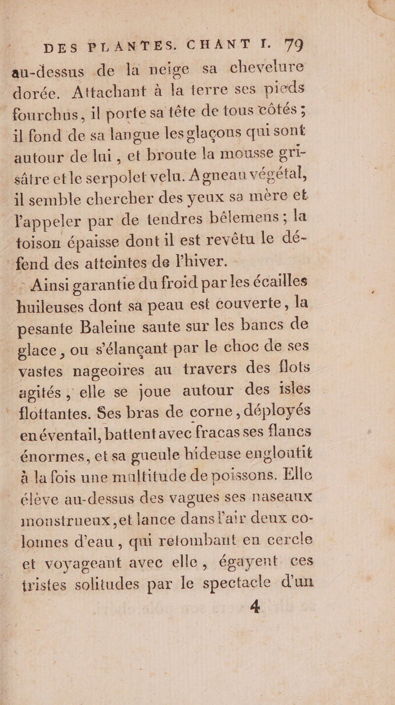 au-dessus de la neige sa chevelure dorée. Attachant à la terre ses pieds * fourchus, il porte sa tête de tous cÔtés ; il fond de sa langue les glaçons qui sont autour de lui , et broute la mousse eri- sâtre et le serpolet velu. À gneau vésétal, il semble chercher des yeux sa mère et Pappeler par de tendres bêlemens ; la toison épaisse dont il est revêtu le dé- fend des atteintes de Fhiver. : Ainsi garantie du froid par les écailles huileuses dont sa peau est couverte, la pesante Baleine saute sur les bancs de glace , ou s'élançant par le choc de ses vastes nageoires au travers des flots agités , elle se joue autour des ïsies flottantes. Ses bras de corne , déployés enéventail, battentavec fracas ses flancs énormes, et sa gueule hideuse engloutit à la fois une multitude de poissons. Elle élève au-dessus des vagues ses nasearix monstrueux et lance dans l'air deux co- lounes d’eau , qui retombant en cerele _ et voyageant avec elle, égayent ces tristes solitudes par le spectacle d’un 4