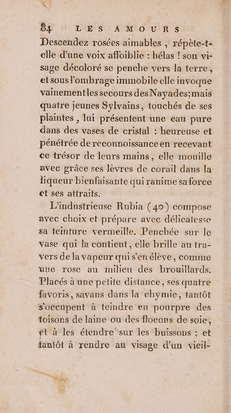 OA l'A ET AMPOUIR 8 Descendez rosées aimables , répète-t- elle d’une voix afloiblie : hélas ! son vi- sage décoloré se penche vers la terre, et sous lombrage immobile elle invoque vainementles secours des Nayades;mais quatre Jeunes Sylvains, touchés de ses plantes , lui présentent une eau pure dans des vases de cristal : heureuse et pénétrée de reconnoissanceen recevant ce trésor de leurs mains, elle mouille avec grâce ses lévres de corail dans la liqueur bienfaisante qui ranime sa force et ses attraits. L’industrieuse Rubia (40) compose avec choix et prépare avec délicatesse sa teiniure vermeille. Penchée sur le vase qui la contient, elle brille au tra- vers de la vapeur quis’'en élève, comme uue rose au milléu des brouillards. Placés à une petite distance, ses quatre favoris, savans dans la chymie, tantôt soécupent à teindre en pourpre des toisons de laine ou des flocons de soie, gt à les étendre ‘sur les buissons ; et tantôt à rendre au visage d’un vieil-