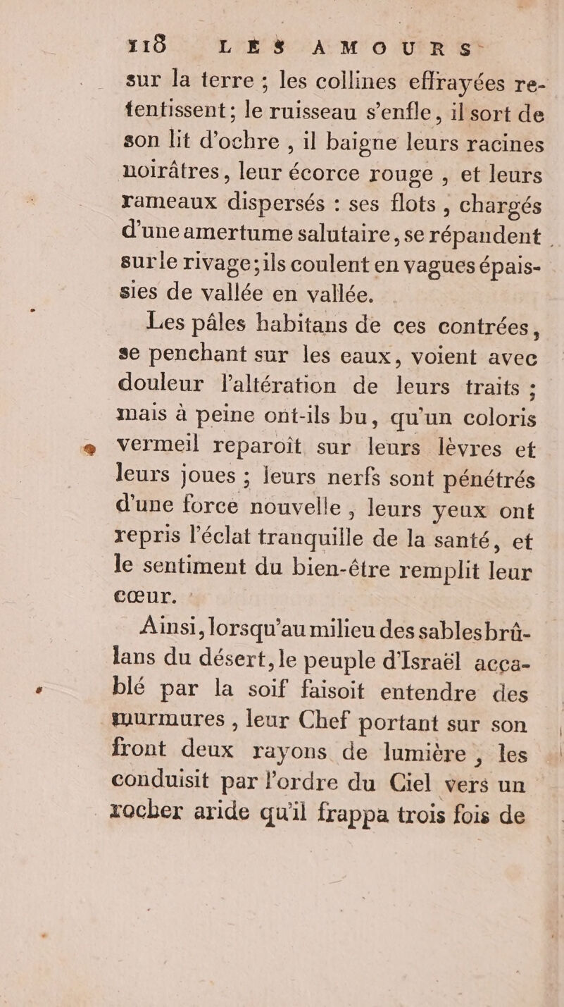 sur la terre ; les collines effrayées re- tentissent ; le ruisseau s’enfle, il sort de son lit d’ochre , il baigne leurs racines uoirâtres, leur écorce rouge , et leurs rameaux dispersés : ses flots, chargés d’une amertume salutaire, se répandent . surie rivage; ils coulent en vagues épais- sies de vallée en vallée. Les pâles habitans de ces contrées, se penchant sur les eaux, voient avec douleur laltération de leurs traits ; mais à peine ont-ils bu, qu'un coloris vermeil reparoït sur leurs lèvres et leurs joues ; leurs nerfs sont pénétrés d'une force nouvelle , leurs yeux ont repris l'éclat tranquille de la santé, et le sentiment du bien-être remplit leur cœur. : Ainsi, lorsqu'au milieu des sablesbrü- lans du désert, le peuple d'Israël acça- blé par la soif faisoit entendre des œmurmures , leur Chef portant sur son iront deux rayons de lumière , les conduisit par l’ordre du Ciel vers un rocber aride qu'il frappa trois fois de