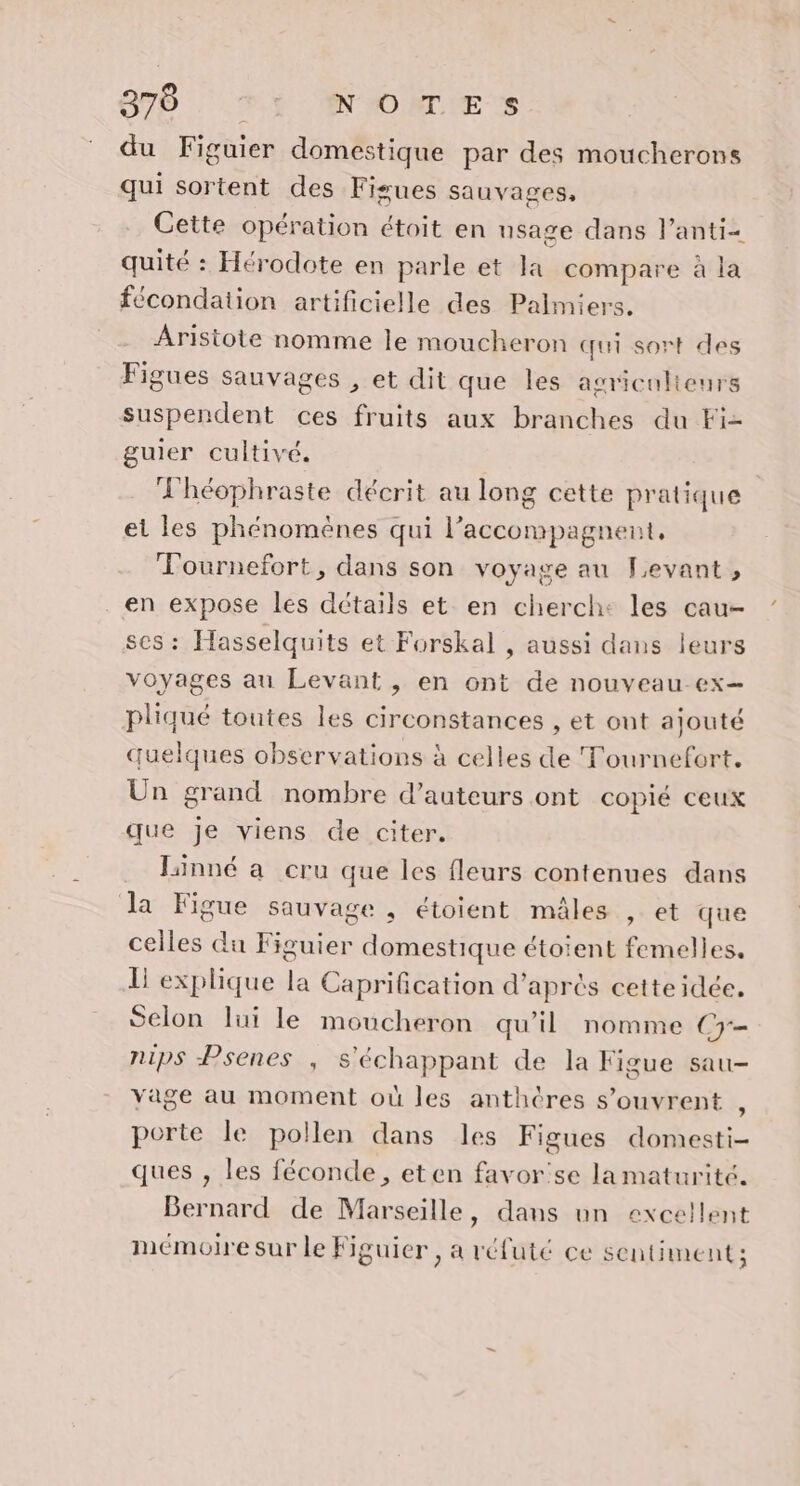 du Figuier domestique par des moucherons qui sortent des Fisues sauvages, Cette opération étoit en nsage dans l’anti- quité : Hérodote en parle et la compare à la fécondation artificielle des Palmiers. Aristote nomme le moucheron qui sort des Figues sauvages , et dit que les agriculteurs suspendent ces fruits aux branches du Fi- guier cultivé. Fhéophraste décrit au long cette pratique et les phénomènes qui l’accompagnent, Fournefort, dans son voyage au Levant, en expose les détails et en cherch: les cau- ses : Hasselquits et Forskal , aussi dans leurs voyages au Levant , en ont de nouveau-ex— pliqué toutes les circonstances , et ont ajouté quelques observations à celles de Tournefort. Un grand nombre d'auteurs ont copié ceux que je viens de citer. Jinné a cru que les fleurs contenues dans Ja Figue sauvage , étoient mâles , et que celles du Figuier domestique étoient femelles. Li explique la Caprification d’après cette idée. Selon lui le moucheron qu’il nomme C7 nips Psenes , s'échappant de la Figue sau- vage au moment où les anthères s'ouvrent , porte le pollen dans les Figues domesti- ques , les féconde, eten favor'se la maturité. Bernard de Marseille, dans un excellent mémoire sur le Figuier , a réfuté ce sentiment ;