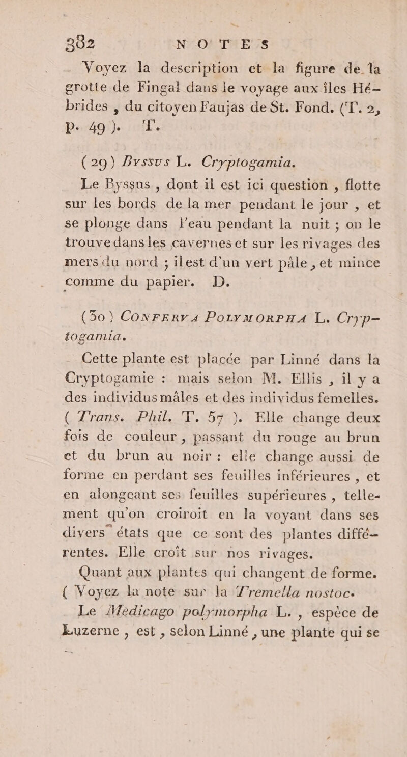 Voyez la description et la figure de la grotte de Fingal dans le voyage aux îles Hé- brides , du citoyen Faujas de St. Fond. (T.. 2, P- 49). T. (29) Byssus L. Cryptogamia. Le Byssus , dont il est ici question , flotte sur les bords de la mer pendant le jour , et se plonge dans Peau pendant la nuit ; on le trouve dans les cavernes et sur les rivages des mers du nord ; ilest d’un vert pâle , et mince comme du papier. D. (30) CoNrerv4 PorymuorPHA L. Cryp- togamia, Cette plante est placée par Linné dans la Cryptogamie : mais selon M. Ellis , ilya des individus mâles et des individus femelles. ( Trans. Phil. T, 57 ). Elle change deux fois de couleur , passant du rouge au brun et du brun au noir: elle change aussi de forme en perdant ses feuilles inférieures , et en alongeant ses feuilles supérieures , telle- ment qu'on croiroit en la voyant dans ses divers” états que ce sont des plantes diffé rentes. Elle croit sur nos rivages. Quant aux plantes qui changent de forme. { Voyez la note sur la T'remella nostoc. Le Medicago polymorpha L. , espèce de kuzerne , est , selon Linné , une plante qui se