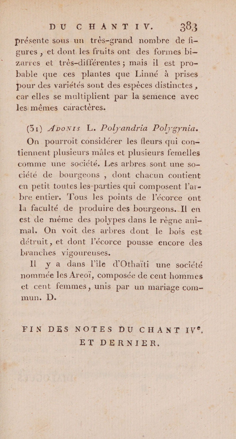 E présente sous un trèés-grand nombre de fi- gures , et dont les fruits ont des formes bi- zarres et très-différentes ; maïs il est pro- bable que ces plantes que Linné à prises pour des variétés sont des espèces distinctes, car elles se multiplient par la semence avec les mêmes caractères. (51) Aponrs L. Polyandria Polygynia. On pourroit considérer les fleurs qui con- tiennent plusieurs mâles et plusieurs femelles comme une société. Les arbres sont une so- ciété de bourgeons , dont chacun contient en petit toutes les-parties qui composent l’ar- bre entier. Tous les points de l’écorce ont la faculté de produire des bourgeons..Il en est de même des polypes dans le règne ani- mal. On voit des arbres dont le bois est détruit, et dont l’écorce pousse encore des branches vigoureuses. Il y a dans l’île d'Othaiti une société nommée les Areoï, composée de cent hommes et cent femmes, unis par un mariage com— mun. D. FIN DES NOTES DU CHANT IV*. ET-DRARNIER.