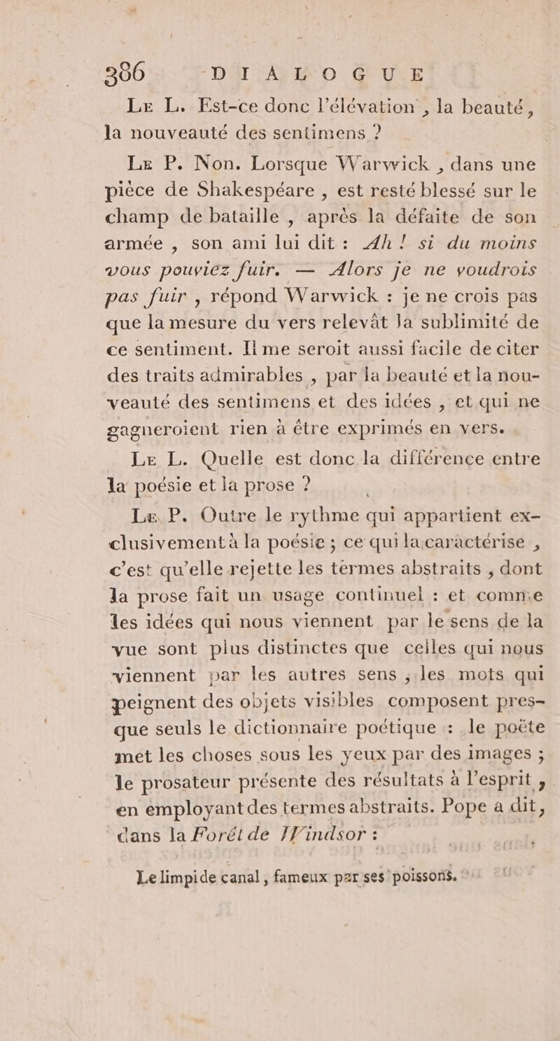 360 Dr AY o UNE Le L. Est-ce donc l'élévation , la beauté, la nouveauté des sentimens ? Le P. Non. Lorsque Warwick , dans une pièce de Shakespéare , est resté blessé sur le champ de bataille , après la défaite de son armée , son ami lui dit: 4h! si du moins vous pouviez fuir. — Alors je ne voudrois pas fuir , répond Warwick : je ne crois pas que la mesure du vers relevât la sublimité de ce sentiment. Il me seroit aussi facile de citer des traits admirables , par la beauté et la nou- veauté des sentimens et des idées , et qui ne gagneroient rien à être exprimés en vers. Le L. Quelle est donc la différence entre la poésie et la prose ? | Le P. Outre le rythme qui appartient ex- clusivement à la poésie ; ce quilacaractérise , c’est qu’elle rejette les termes abstraits , dont la prose fait un usage continuel : et comn.e les idées qui nous viennent par le sens de la vue sont plus distinctes que ceiles qui nous viennent par les autres sens ;.les mots qui peignent des objets visibles composent pres- que seuls le dictionnaire poétique : .le poëte met les choses sous les yeux par des images ; le prosateur présente des résultats à l'esprit , en employant des termes abstraits. Pope a dit, dans la Forét de IWindsor : Le limpide canal, fameux par ses poissons.