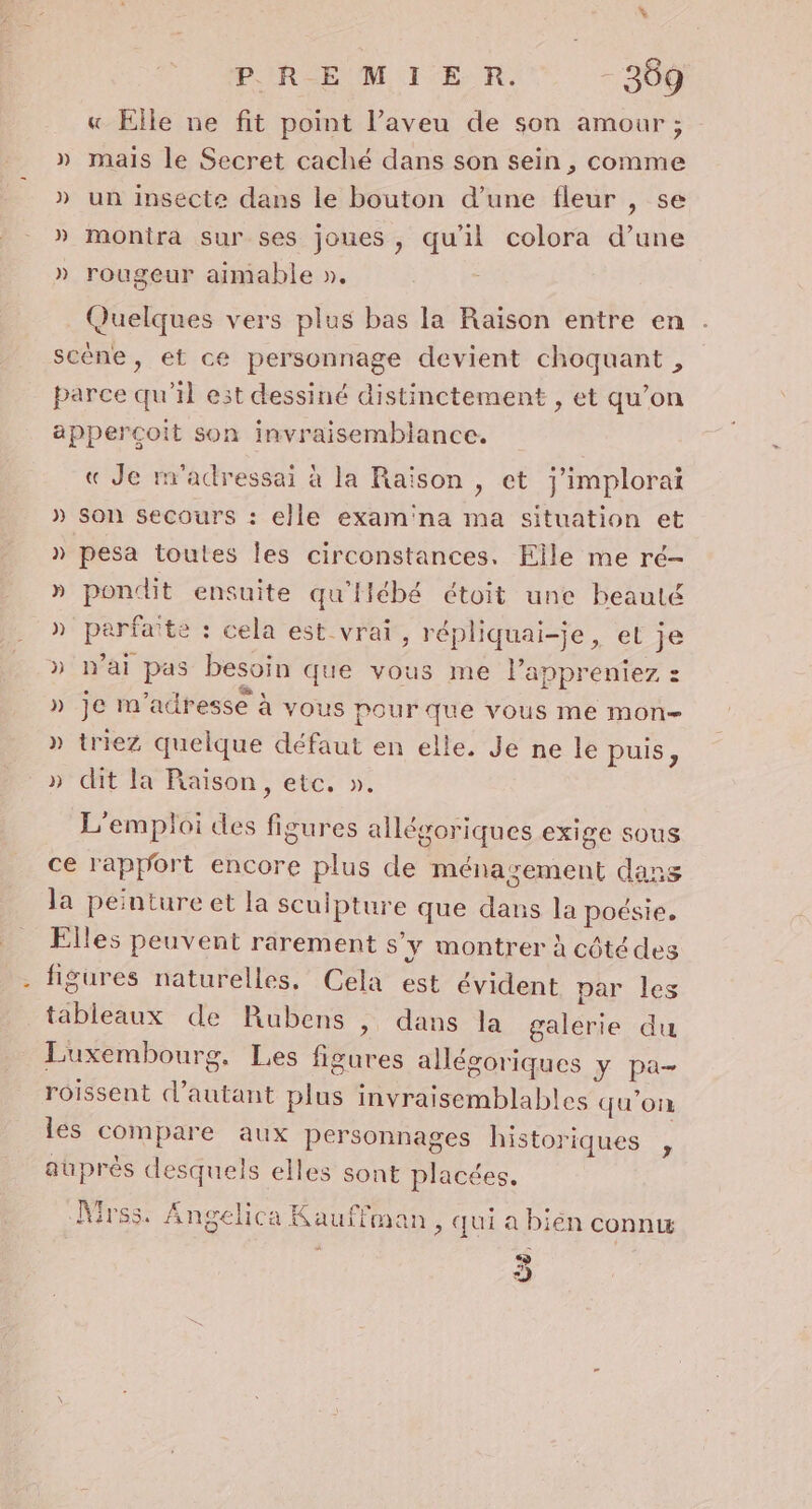 « Elle ne fit point l’aveu de son amour ; » mais le Secret caché dans son sein , comme » un insecte dans le bouton d’une fleur , se » montra sur ses joues, qu'il colora d’une » rougeur aimable ». Quelques vers plus bas la Raison entre en scène, et ce personnage devient choquant , parce qu'il est dessiné distinctement , et qu’on apperçoit son invraisemblance. « Je m'adressai à la Raison , et j’implorai » Son secours : elle exam'na ma situation et » pesa toutes les circonstances. Elle me ré- » pondit ensuite qu'ilébé étoit une beauté » parfaite : cela est vrai, répliquai-je, et je » n'ai pas besoin que vous me l’appreniez : » je m'adresse à vous pourque vous me mon &gt; triezZ quelque défaut en elle. Je ne le puis, &gt; dit la Raison, etc, ». 4 24 L'emploi des figures allégoriques exige sous ce rapport encore plus de ménayement dans la peinture et la scuipture que dans la poésie. Elles peuvent rarement s’y montrer à côté des figures naturelles. Cela est évident par les tableaux de Rubens , dans la galerie du Luxembourg. Les figures allégoriques y pa- roissent d'autant plus invraisemblables qu'on les compare aux personnages historiques , auprès desquels elles sont placées. Mrss. Angelica Kauffman, qui a bién connw