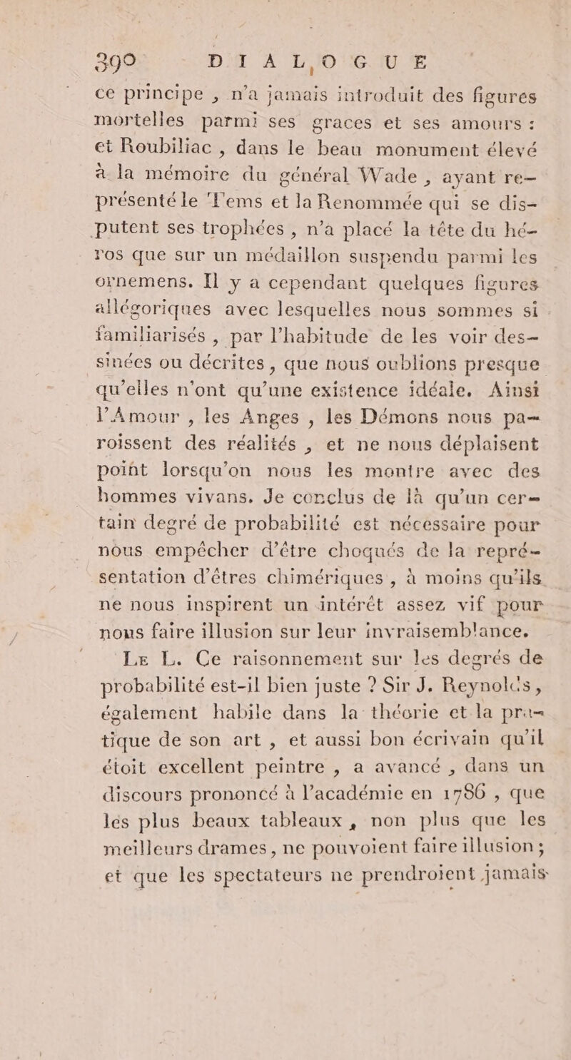 ce principe , n’a jamais introduit des figures mortelles parmi ses graces et ses amours : et Roubiliac , dans le beau monument élevé à la mémoire du général Wade , ayant re- présenté le 'ems et la Renommée qui se dis- Putent ses trophées , n’a placé la tête du hé- ros que sur un médaillon suspendu parmi les ornemens, [1 y à cependant quelques figures allégoriques avec lesquelles nous sommes si familiarisés | par l'habitude de les voir des- sinées ou décrites, que nous oublions presque qu’elles n'ont qu’une existence idéale, Ainsi VAmour , les Anges , les Démons nous pa— roissent des réalités , et ne nous déplaisent poiñt lorsqu'on nous les montre avec des hommes vivans, Je conclus de là qu’un cer= tain degré de probabilité est nécessaire pour nous empêcher d’être choqués de la repré- sentation d'êtres chimériques , à moins qu'ils ne nous inspirent un intérét assez vif pour nows faire illusion sur leur invraisemblance. Le L. Ce raisonnement sur les degrés de probabilité est-il bien juste ? Sir J. Reynoles, également habile dans la théorie et la pra= tique de son art , et aussi bon écrivain qu'il étoit excellent peintre , a avancé , dans un discours prononcé à l’académie en 1786 , que lés plus beaux tableaux, non plus que les meilleurs drames, ne pouvoient faire illusion ; et que les spectateurs ne prendroient jamais