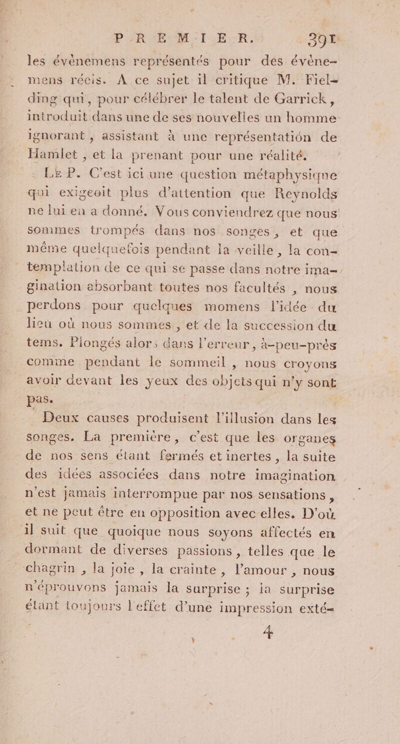 les évènemens représentés pour des évène- mens récis. À ce sujet il critique M. Fiel= ding qui, pour célébrer le talent de Garrick, introduit dans une de ses nouvelles un homme: ignorant , assistant À une représentation de Hamlet , et la prenant pour une réalité. Le P. Cest ici une question métaphysique qui exigeoit plus d'attention que Reynolds ne lui en a donné. Vous conviendrez que nous sommes trompés dans nos songes, et que même quelquefois pendant la veille, la con- templation de ce qui se passe dans notre ima-. gination absorbant toutes nos facultés , nous perdons pour quelques momens l’idée du lieu où nous sommes , et de la succession du tems. Plongés alor; dans l'erreur, à-peu-prés comme . pendant le sommeil , nous croyons avoir devant les ÿeux des objets qui n’y sont pas. Deux causes produisent l'illusion dans les songes. La première, c’est que les organes de nos sens étant fermés et inertes , la suite des idées associées dans notre imagination n’est Jamais interrompue par nos sensations , et ne peut être en opposition avec elles. D'où 1} suit que quoique nous soyons affectés en dormant de diverses passions , telles que le chagrin , la joie , la crainte, l’amour , nous n'éprouvons jamais la surprise ; ia surprise étant toujours l'effet d’une impression exté= Re,