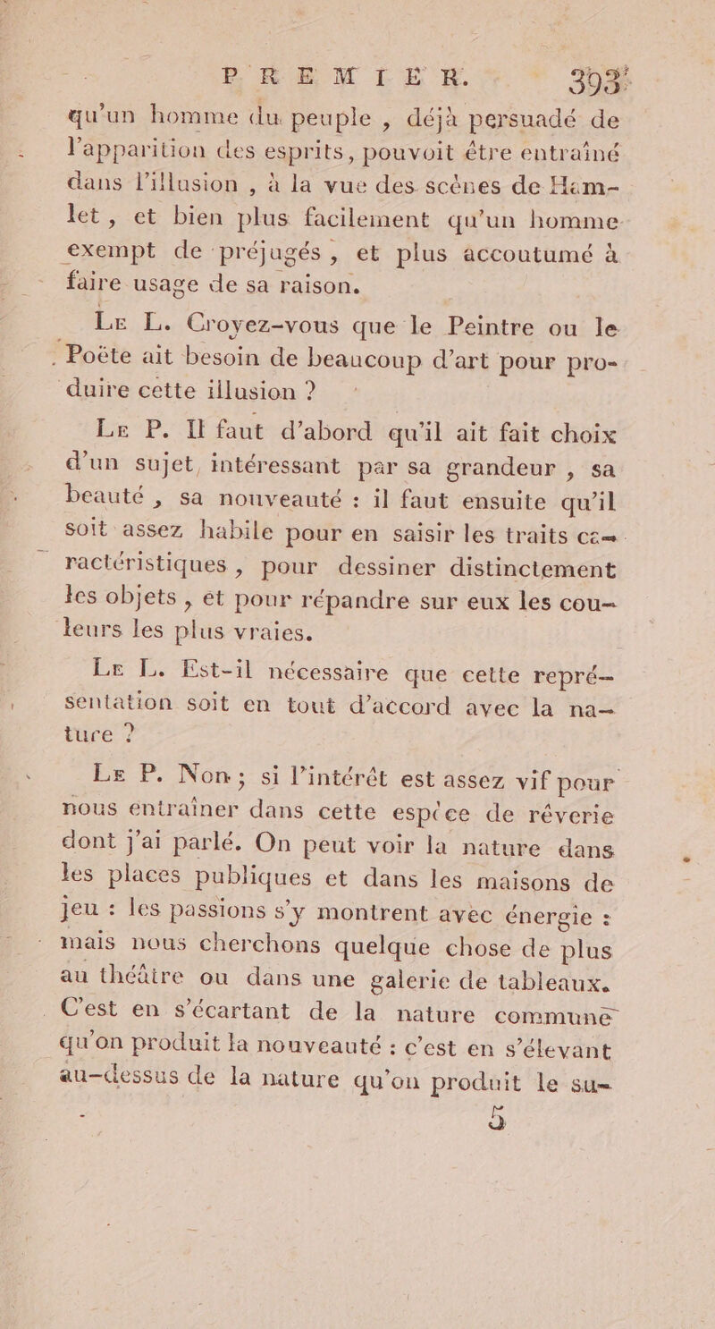 E REM ILE RH. 393: qu’un homme du peuple , déjà persuadé de l'apparition des esprits, pouvoit étre entrainé dans l'illusion , à la vue des. scènes de Him- let, et bien plus facileinent qu'un homme: : exempt de: préjugés , et plus accoutumé à faire usage «le sa raison, Le L. Cr oyez-vous que le Peintre ou le ‘ Poëte ait besoin de beaucoup d'art pour pro- duire cette illusion ? Le P. Il faut d’abord qu'il ait fait choix d'un sujet, intéressant par sa grandeur , sa beauté , sa nouveauté : 1] faut ensuite qu’il soit assez habile pour en saisir les traits c&amp;—. ractéristiques , pour dessiner distinctement les objets , ét pour répandre sur eux les cou- leurs les plus vraies. Le L. Est-il nécessaire que cette repré sentation soit en tout d'accord avec la na— tuce ? Le P. Non; si l'intérêt est assez vif pour nous entrainer dans cette esp(ce de réverie cont j'ai parlé. On peut voir la nature dans les places RPPHUeS et dans les maisons de jeu : les passions s'y montrent avec énergie : mais nous cherchons quelque chose de plus au théâire ou dans une galerie de tableaux. C'est en s’écartant de la nature commune qu on produit la nouveauté : c’est en s’élevant au-clessus de la nature qu'on produit le su