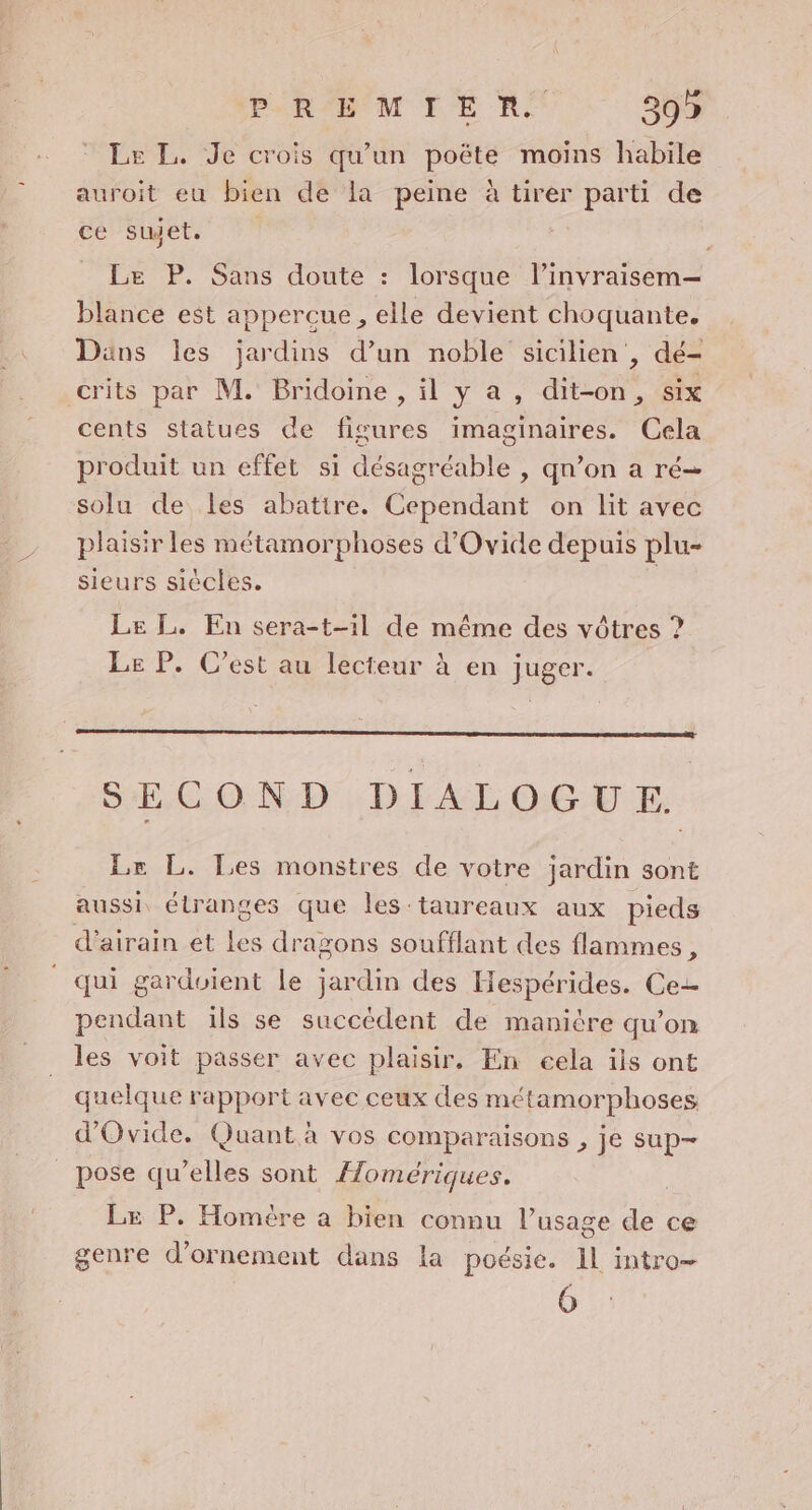 Le L. Je crois qu'un poëte moins habile auroit eu bien de la peine à tirer parti de cé Puete 7 Le P. Sans doute : lorsque l’invraisem— blance est appercue , elle devient choquante. Dans les jardins d’un noble sicilien , dé- crits par M. Bridoine , il y a , dit-on, six cents statues de figures imaginaires. Cela produit un effet si désagréable , qn’on a ré= solu de les abatire. Cependant on lit avec plaisir les métamorphoses d'Ovide depuis plu- sieurs siècles. | Le L. En sera-t-il de même des vôtres ? Le P. C'est au lecteur à en juger. SECOND DIALOGUE. Lr L. Les monstres de votre jardin sont aussi, étranges que les taureaux aux pieds d’airain et les dragons soufflant des flammes, qui gardoient le jardin des Hespérides. Ce pendant ils se succèdent de manière qu’on les voit passer avec plaisir, En eela ils ont quelque rapport avec ceux des métamorphoses, d'Ovide. Quant à vos comparaisons , je sup- pose qu’elles sont Homériques. Le P. Homère à bien connu l’usage de ce genre d'ornement dans la poésie. Il intro—