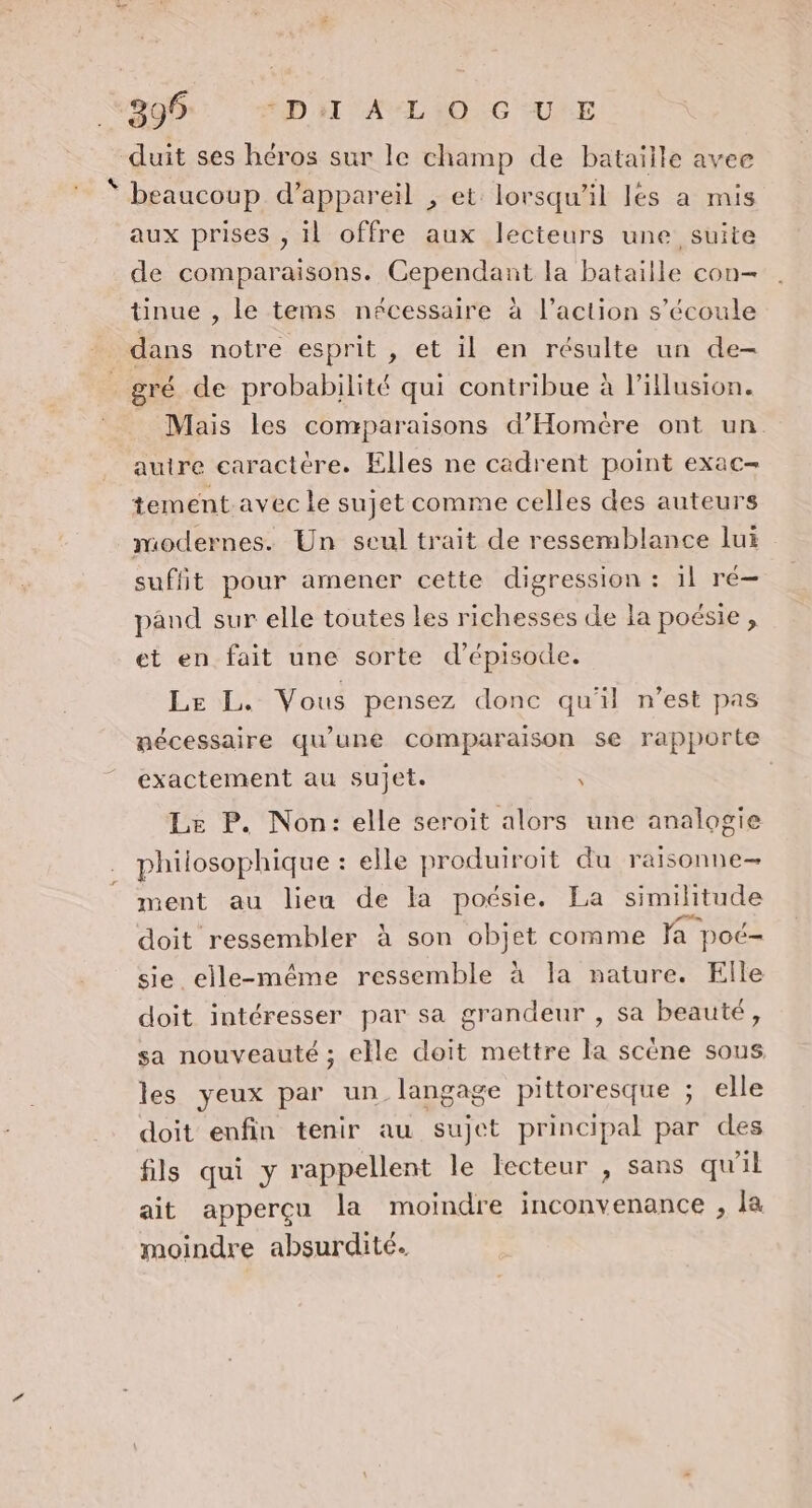 399 ÉD NT AL 0 :6 UNE duit ses héros sur le champ de bataille avee beaucoup d’appareil , et lorsqu'il les a mis aux prises , il offre aux lecteurs une suite de comparaisons. Cependant la bataille con- tinue , le tems nécessaire à l’action s'écoule dans notre esprit , et il en résulte un de- _ gré de probabilité qui contribue à l'illusion. Mais les comparaisons d’Homére ont un autre caractère. Elles ne cadrent point exac- tement avec le sujet comme celles des auteurs modernes. Un seul trait de ressemblance lui suffit pour amener cette digression : 1l ré- pând sur elle toutes les richesses de la poésie , et en fait une sorte d’épisode. Le L. Vous pensez donc qu'il n’est pas nécessaire qu’une comparaison se rapporte exactement au sujet. : | Le P. Non: elle seroit alors une analogie philosophique : elle produiroit du raisonne- ment au lieu de la poésie. La similitude doit ressembler à son objet comme la poc- sie elle-même ressemble à la nature. Elle doit intéresser par sa grandeur , sa beauté, sa nouveauté ; elle doit mettre la scène sous les yeux par un langage pittoresque ; elle doit enfin tenir au sujet principal par des fils qui y rappellent le lecteur , sans qu'il ait apperçu la moindre inconvenance , la moindre absurdité.