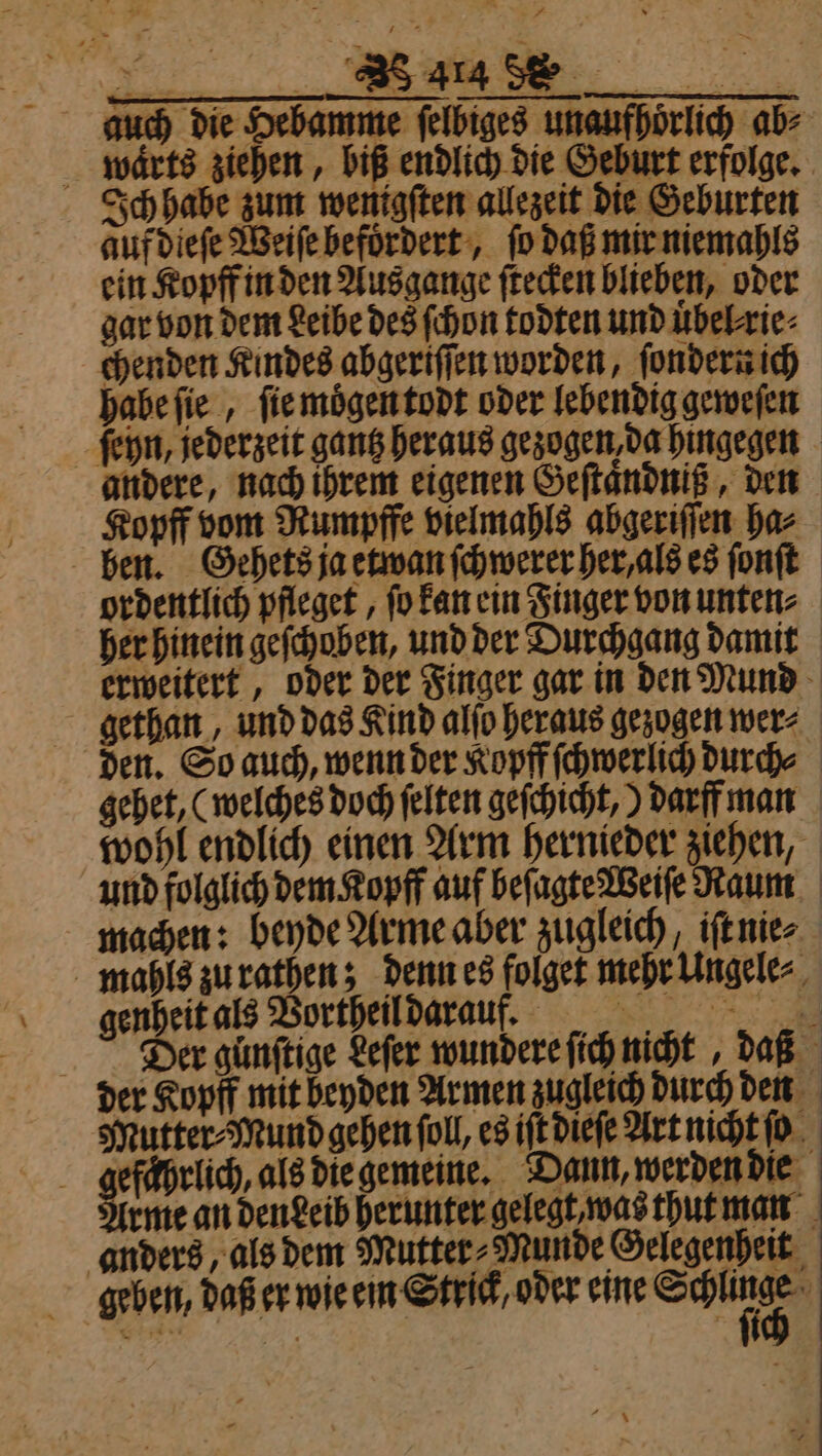 auch die Hebamme ſelbiges unaufhoͤrlich ab⸗ waͤrts ziehen, biß endlich die Geburt erfolge. Ich habe zum wenigſten allezeit die Geburten auf dieſe Weiſe befoͤrdert, ſo daß mir niemahls ein Kopff in den Ausgange ſtecken blieben, oder gar von dem Leibe des ſchon todten und uͤbel rie⸗ chenden Kindes abgeriſſen worden, ſondern ich habe ſie, ſie moͤgen todt oder lebendig geweſen andere, nach ihrem eigenen Geſtaͤndniß, den Kopff vom Rumpffe vielmahls abgeriſſen ha⸗ ben. Gehets ja etwan ſchwerer her, als es ſonſt ordentlich pfleget, fo kan ein Singer von unten⸗ her hinein geſchoben, und der Durchgang damit gethan, und das Kind alſo heraus gezogen wer⸗ gehet, (welches doch felten geſchicht,) darff man wohl endlich einen Arm hernieder ziehen, machen: beyde Arme aber zugleich, iſt nie⸗ mahls zu rathen; denn es folget mehr Ungele⸗ genheit als Vortheil darauf. 5 Der gunftige Leſer wundere ſich nicht, daß der Kopff mit beyden Armen zugleich durch den Mutter⸗Mund gehen ſoll, es iſt dieſe Art nicht ſo efaͤhrlich, als die gemeine. Dann, werden die rme an dendeib herunter gelegt, was thut man anders, als dem Mutter⸗Munde Gelegenheit geben, daß er wie ein Strick, oder eine Seu —