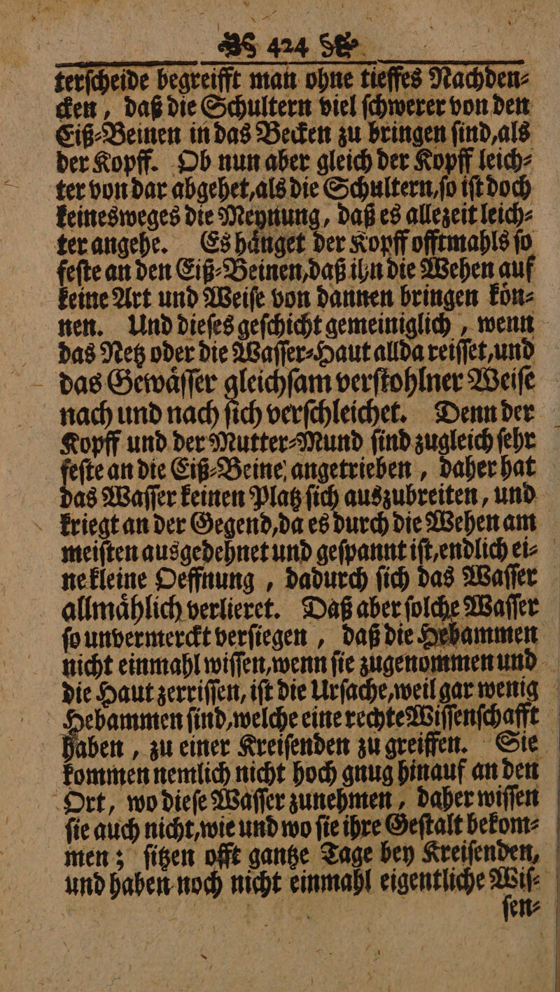 | 8 terſchelde begreift man ohne tieffes Nachden⸗ cken, daß die Schultern viel ſchwerer von den Eiß⸗Beinen in das Becken zu bringen ſind, als der Kopff. Ob nun aber gleich der Kopff leich⸗ ter von dar abgehet, als die Schultern, ſo iſt doch keinesweges die Meynung, daß es allezeit leich⸗ ter angehe. Es haͤnget der Koyff offtmahls ſo fefte an den Eiß⸗Beinen, daß ihn die Wehen auf keine Art und Weiſe von dannen bringen koͤn⸗ nen. Und dieſes geſchicht gemeiniglich, wenn das Netz oder die Waſſer⸗Haut allda reiſſet, und das Gewaͤſſer gleichſam verſtohlner Weiſe nach und nach ſich verſchleichet. Denn der feſte an die Eiß⸗Beine angetrieben, daher hat das Waſſer keinen Platz ſich auszubreiten, und kriegt an der Gegend, da es durch die Wehen am meiſten ausgedehnet und geſpannt iſt endlich ei⸗ ne kleine Oeffnung, dadurch ſich das Waſſer allmaͤhlich verlieret. Daß aber ſolche Waſſer ſo unvermerckt verſiegen, daß die Hebammen nicht einmahl wiſſen, wenn ſie zugenommen und die Haut zerriſſen, iſt die Urſache, weil gar wenig dae a e ene ag aben, zu einer Kreiſenden zu greiffen. Sie Ort, wo dieſe Waſſer zunehmen, daher wiſſen fie auch nicht, wie und wo ſie ihre Geſtalt bekom⸗ men; ſitzen offt gantze Tage bey Kreiſenden, und haben noch nicht einmahl eigentliche - sr