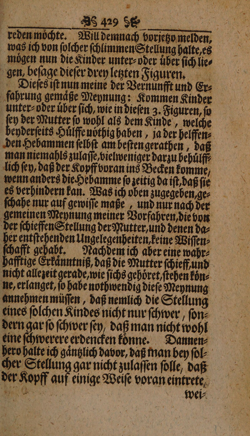 mögen nun die Kinder unter-oder über ſichlie⸗ gen beſage dieſer drey letzten Figuren. unter⸗ oder uͤber ſich, wie in dieſen 3. Figuren, ſo ko der Mutter ſo wohl als dem Kinde, welche eyderſeits Huͤlffe noͤthig haben, ja der helffen⸗ lich ſen, daß der Kopff voran ins Becken komme, wenn anders die Hebamme ſo zeitig da iſt, daß ſie es berhindern kan. Was ich oben zugegeben, ge⸗ ſchahe nur auf gewiſſe maße, und nur nach der gemeinen Meynung meiner Vorfahren, die von der ſchieffen Stellung der Mutter, und denen da⸗ her entſtehenden Ungelegenheiten keine Wiſſen⸗ ſchafft gehabt. Nachdem ich aber eine wahr⸗ afftige Erkaͤnntniß, daß die Mutter ſchieff und ne, erlanget, fo habe nothwendig dieſe Meynung annehmen müſſen, daß nemlich die Stellung eines ſolchen Kindes nicht nur ſchwer, ſon⸗ dern gar ſo ſchwer ſey, daß man nicht wohl eine ſchwerere erdencken koͤnne. Dannen⸗ hero halte ich gaͤntzlich davor, daß man bey ſol⸗ cher Stellung gar nicht zulaſſen ſolle, daß der Kopff auf einige Weiſe voran eintrete o | mei: