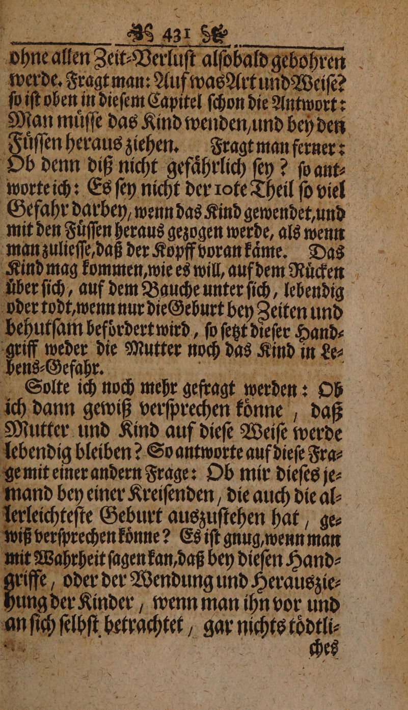 ohne allen Zeit⸗Verluſt alſobald gebohren werde. \ berde. Fragt man: Auf was Art und Weise ſo iſt oben in dieſem Capitel ſchon die Antwort: Man muͤſſe das Kind wenden und bey den Juſſen heraus ziehen. Fragt man ferner: Ob denn diß nicht gefährlich ſey? ſo an. ‚worteih: Es ſey nicht der rote Theil ſo vier Geſahr darben wenn das Kind gewendet, nd mit den Fuͤſſen heraus gezogen werde, als wenn man zulieſſe, daß der Kopff voran kaͤme. Das Kind mag kommen, ie es will, auf dem Ruͤken uber ſich, auf dem Bauche unter ſich, Icbendig oder todt, wenn nur die Geburt bey Zeiten und behutſarn befoͤrdert wird, ſo ſetzt dieſer Hands griff weder die Mutter noch das Kind in Le⸗ / „Solte ich noch mehr gefragt werden: hob ich dann gewiß verſprechen konne daß Mutter und Kind auf dieſe Weiſe werde lebendig bleiben? So antworte auf dieſe Fra⸗ ge mit einer andern Frage: Ob mir dieſes je⸗ mand bey einer Kreiſenden, die auch die al⸗ lerleichteſte Geburt auszuſtehen hat, ger wiß verſprechen koͤnne? Es iſt gnug wenn man mit Wahrheit ſagen kan, daß bey dieſen Hand⸗ griffe oder der Wendung und Herauszie⸗ hung der Kinder, wenn man ihn vor und an ſich ſelbſt betrachtet, gar ae