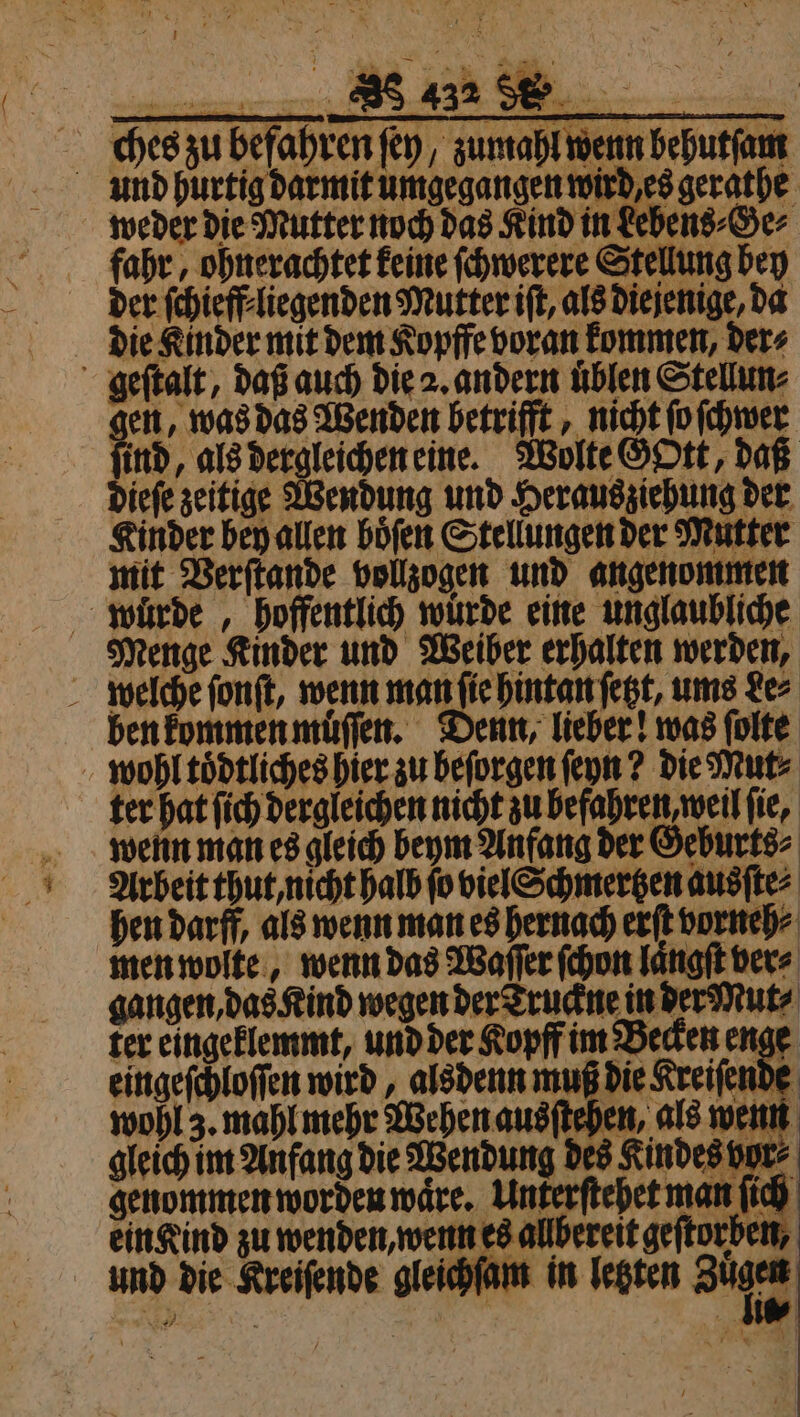 nne ches zu befahren ſey, zumahl wenn behutſam und hurtig darmit umgegangen wird es gerathe weder die Mutter noch das Kind in Lebens⸗Ge⸗ fahr, ohnerachtet keine ſchwerere Stellung bey der ſchieff liegenden Mutter iſt, als diejenige, da die Kinder mit dem Kopffe voran kommen, der⸗ geſtalt, daß auch die 2. andern uͤblen Stellun⸗ en, was das Wenden betrifft, nicht ſo ſchwer ind, als dergleichen eine. Wolte GOtt, daß dieſe zeitige Wendung und Heraus ziehung der Kinder bey allen boͤſen Stellungen der Mutter mit Verſtande vollzogen und angenommen wuͤrde, hoffentlich würde eine unglaubliche Menge Kinder und Weiber erhalten werden, welche ſonſt, wenn man ſie hintan ſetzt, ums Le⸗ ben kommen muͤſſen. Denn, lieber! was ſolte wohl toͤdtliches hier zu beſorgen ſeyn? die Mut⸗ ter hat ſich dergleichen nicht zu befahren weil fie, wenn man es gleich beym Anfang der Geburts⸗ Arbeit thut, nicht halb fo viel Schmertzen ausſte⸗ hen darff, als wenn man es hernach erſt vorneh⸗ men wolte, wenn das Waſſer ſchon laͤngſt ver⸗ gangen, das Kind wegen der Truckne in der Mut⸗ ter eingeklemmt, und der Kopff im Becken enge eingeſchloſſen wird, alsdenn muß die Kreiſende wohl 3. mahl mehr Wehen ausſtehen, als wenn gleich im Anfang die Wendung des Kindes vor⸗ genommen worden waͤre. Unkerſtehet man ſich ein Kind zu wenden, wenn es allbereit geſtorben, und die Kreiſende gleichſam in letzten Z