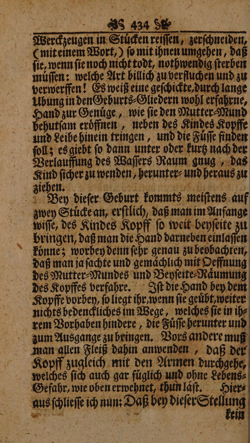 1 FE Werckzeugen in Stuͤcken reiſſen, zerſchneiden, (mit einem Wort, ) ſo mit ihnen umgehen, daß ſie, wenn ſie noch nicht todt, nothwendig fterbeit muͤſſen: welche Art billich zu berſluchen und zu berwerffen! Es weiß eine geſchickte, durch lange Ubung in den Geburts⸗Gliedern wohl erfahrne, Hand zur Genuͤge, wie ſie den Mutter⸗Mund behutſam eroͤffnen, neben des Kindes Kopffe und Leibe hinein tringen, und die Fuͤſſe finden ſollz es giebt ſo dann unter oder kurtz nach der Verlauffung des Waſſers Raum gnug, das Kind ſicher zu wenden, herunter⸗ und heraus zu ziehen: . Bey dieſer Geburt kommts meiſtens auf wiſſe, des Kindes Kopff ſo weit beyſeite zu bringen, daß man die Hand darneben einlaſſen konne; worbey denn ſehr genau zu beobachten, daß man ja ſachte und gemaͤchlich mit Oeffnung des Mutter⸗Mundes und Beyſeite⸗Naͤumung des Kopffes verfahre. Iſt die Hand bey dem Kopffe vorbey, ſo liegt ihr, wenn fie geuͤbt, weiter nichts bedenckliches im Wege, welches ſie in ih⸗ rem Vorhaben hindere, die Fuͤſſe herunter und Zum Ausgange zu bringen. Vors andere muß man allen ach dahin anwenden, daß der Kopff zugleich mit den Armen durchgehe, Gefahr, wie oben erwehnet, thun laſt. Hier⸗ aus ſchlieſſe ich aan Abe dier Stele