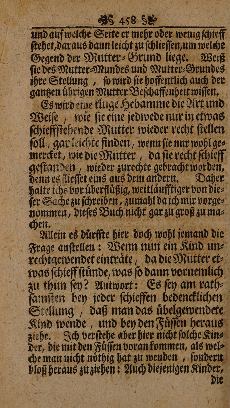 ch, a 9899 0 ! \ . E 4 5 ke Y 8 458 SS . er N BR N % 2 * 0 ind aufwelche Seite er mehr öder weng chief ſtehet, daraus dann leicht zu ſchlieſſen um welehe ſie des Mutter⸗Mundes und Mutter⸗Grundes iühre Stellung, ſo wird ſie hoffentlich auch der gantzen übrigen Mutter Beſchaffenheit wiſſen. Es wird eine kluge Hebamme die Art und Weiſe wie ſie eine jedwede nur in etwas ſchieffſtehende Mutter wieder recht ſtellen ſoll, gar leichte finden, wenn ſie nur wohl ge⸗ Ne e wieder zurechte gebracht worden, denn es fieffet eins aus dem andern. Daher halte ichs vor uͤberfluͤßig, weitlaͤufftiger von die⸗ ſer Sache zu ſchreiben, zumahl da ich mir vorge⸗ | 1 dieſes Buch nicht gar zu groß zu ma⸗ Aleein es dürffte hier doch wohl jet 15 die was ſchieff ſtuͤnde, was ſo dann vornemlich * ſamſten bey jeder ſchieffen bedencklichen Stellung , daß man das uͤbelgewendete Kind wende, und bey den Fuͤſſen heraus der, die mit den Fuͤſſen voran kommen, als wel⸗ che man nicht noͤthig hat zu wenden ſondern bloß heraus zu ziehen: Auch diejenigen Kin 91 h % | \ 1: a