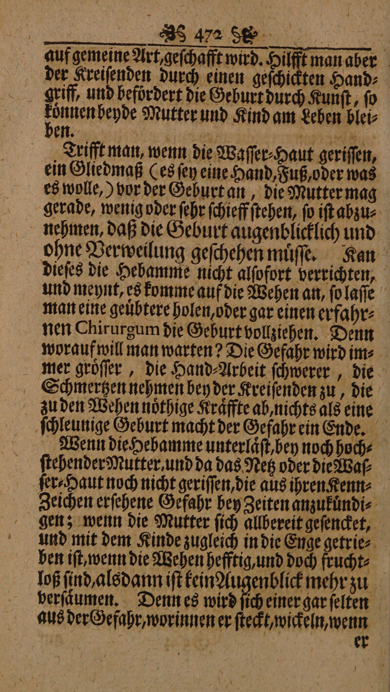 _ Sufgemeine Ark geſchaff wird- Hiüffrmanaber der Kreiſenden durch einen geſchickten Hand⸗ den b Mutter und Kind am Leben blei⸗ en. © 7 Trifft man, wenn die Waſſer⸗Haut geriſſen, ein Gliedmaß (es fen eine Hand, Fuß, oder was es wolle,) vor der Geburt an, die Mutter mag gerade, wenig oder ſehr ſchieff ſtehen, fo iſt abzu⸗ nehmen daß die Geburt augenblicklich und ohne Verweilung geſchehen muͤſſe. Kan dieſes die Hebamme nicht alſofort verrichten, und meynt, es komme auf die Wehen an, ſo laſſe man eine geuͤbtere holen, oder gar einen erfahr⸗ nen Chirurgum die Geburt vollziehen. Denn worauf will man warten? Die Gefahr wird im⸗ mer groͤſſer, die Hand⸗Arbeit ſchwerer, die Schmertzen nehmen bey der Kreiſenden zu, die zu den Wehen noͤthige Kraͤffte ab, nichts als eine | ſchleunige Geburt macht der Gefahr ein Ende. Wenn die Hebamme unterlaͤſt, bey noch hoch⸗ ſtebender Mutter, und da das Netz oder die Wa⸗ ſer⸗Haut noch nicht geriſſen, die aus ihren Kenn⸗ Zeichen erſehene Gefahr bey Zeiten anzukündi⸗ gen; wenn die Mutter ſich allbereit geſencket, und mit dem Kinde zugleich in die Enge getrie⸗ ben iſt, wenn die Wehen hefftig, und doch frucht⸗ loß ſind alsdann iſt kein Augenblick mehr zu verſkumen. Denn es wird ſich einer gar ſelten aus der Gefahr, worinnen er ſteckt, wickeln, wenn | 105 er