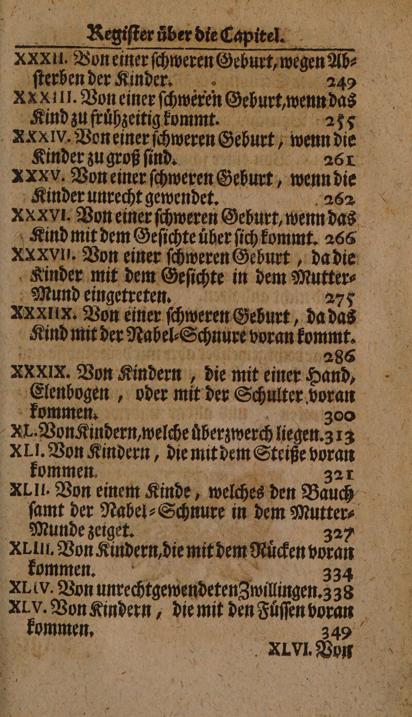 XXII. Von einer ſchweren Ge eee ſterben der Kinder. 50 XX XIII. Von einer ſchweren Ohm | Kind zu fruͤhzeitig kommt. 255 XXX IV. Von einer ſchweren Geburt, Weine Kinder zu groß ſind. r xXXV. Von einer ſchweren Geburt wenn die XXXVI. Von einer ſchweren Geburt, wenn das Kind mit dem Geſichte uͤber ſich kommt. 266 XXXVIUI. Von einer ſchweren Geburt, da die Kinder mit dem Geſichte in dem wur Mund eingetreten. n 277 XXXIIx. Von einer ſchweren Geburt, da das Kind mit der Nabel Schnure voran ang ein | Xx vin. Von Kindern „ die mit einer Hand, Elenbogen, oder mit der Schulter. voran kommen. 300 . XL. Von Kindern, welche überzwerch liegen. 3 13 XLII. Von Kindern, die mit dem Steiße 12 | kommen. | | XLII. Von einem Kinde, welches den Bauch ſamt der Nabel⸗ Schnure in dem Mutter⸗ | Munde zeiget. 327 XLII. Von Kudern die mit dem Küchen NE kommen. 33 XLiV. Von unrechtgewendeten Zwillingen. 338 5 XIV. Von Kindern, die mit den Fuͤſſen h 73 kommen. EN, Erz