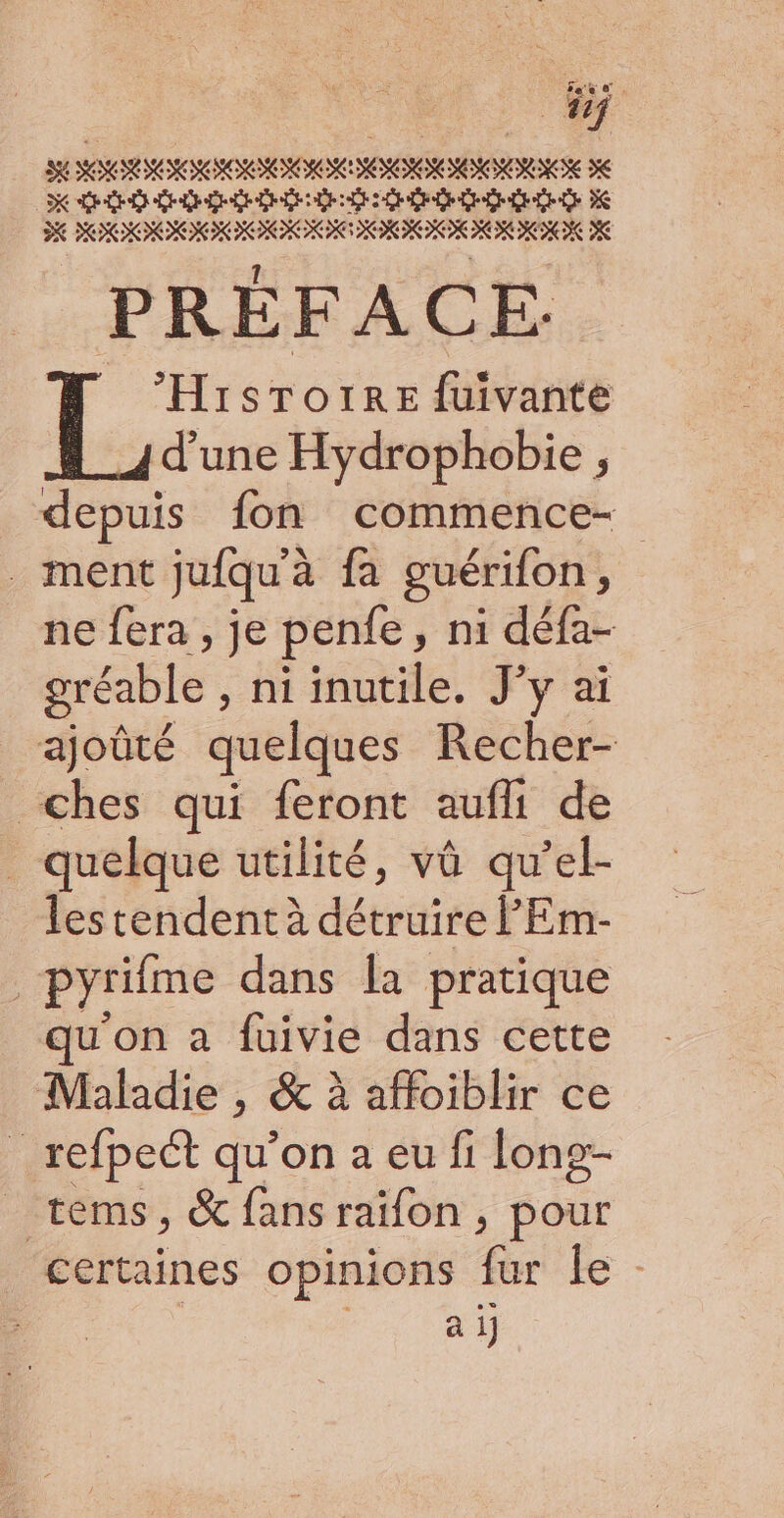 SE SR SONORE SERIE JE Dole Lee Eoise Lee els eos ES D POOONNNNE ONIEOE RORMN ME PRÉFACE. LL. STOIRE {uivanté d’une Hydrophobie , depuis fon commence- ment jufqu'à fa guérifon, ne fera , je penfe, ni défa- gréable , ni inutile. J'y ai ajoûté quelques Recher- _ches qui feront aufli de quelque utilité, vû qu’el- lestendentà détruire FEm- pyrifme dans la pratique u'on a fuivie dans cette Maladie , &amp; à affoiblir ce _refpeét qu’on a eu fi long- _ tems, &amp; fansraifon , pour certaines opinions Gr le