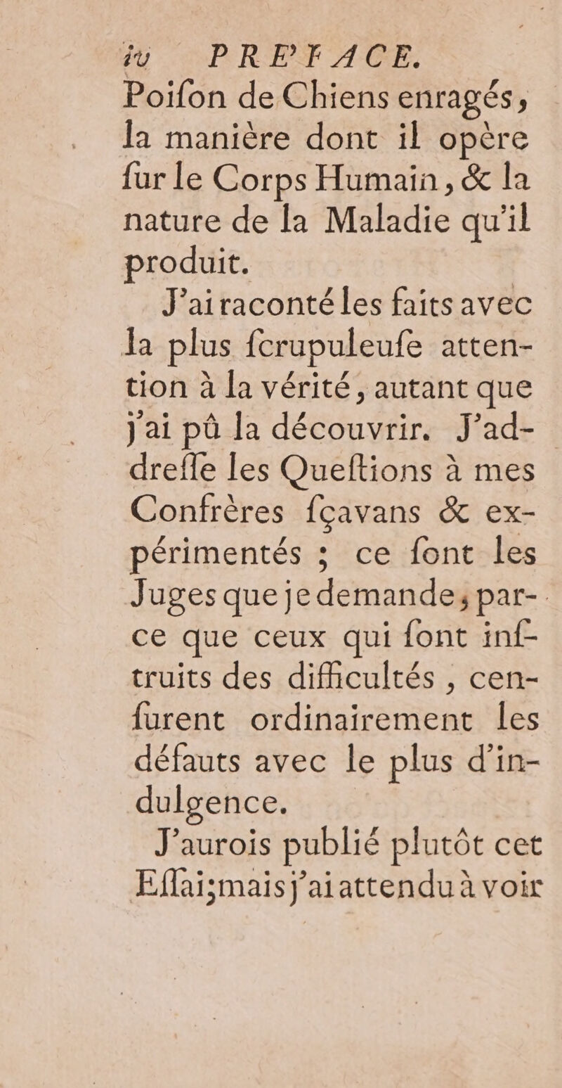 ÿù PRPFACE. Poifon de Chiens enragés, la manière dont il opère {ur Le Corps Humain, &amp; la nature de la Maladie qu'il produit. J'airaconté les faits avec la plus fcrupuleufe atten- tion à la vérité, autant que j'ai pû la découvrir. J'ad- drefle les Queftions à mes Confrères fçavans &amp; ex- périmentés ; ce font les Juges que je demande; par- ce que ceux qui font inf- truits des difficultés , cen- furent ordinairement les défauts avec le plus d’in- dulgence. J’aurois publié plutôt cet Eflaismaisj'aiattendu à voir