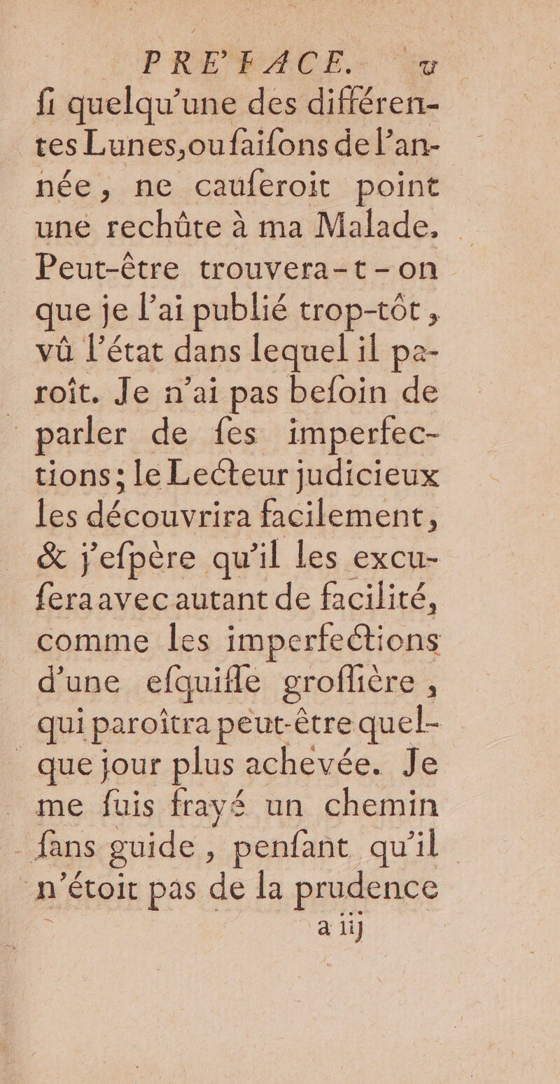 PRÉ FACE.- fi quelqu’une des différen- tes Lunes,oufaifons de l’an- née, ne cauferoit point une rechûte à ma Malade. Peut-être trouvera-t-on que je l'ai publié trop-tôt, vû l'état dans lequel il pa- roît. Je n'ai pas befoin de : parler de fes imperfec- tions; le Lecteur judicieux les découvrira facilement, &amp; j'efpère qu’il Les excu- feraavec autant de facilité, comme les imperfeétions d'une efquifle grofhère , qui paroîtra peut-être quel- que jour plus achevée. Je _ me fuis frayé un chemin ns guide , penfant qu’il n 'étoit pas de la prudence à li]