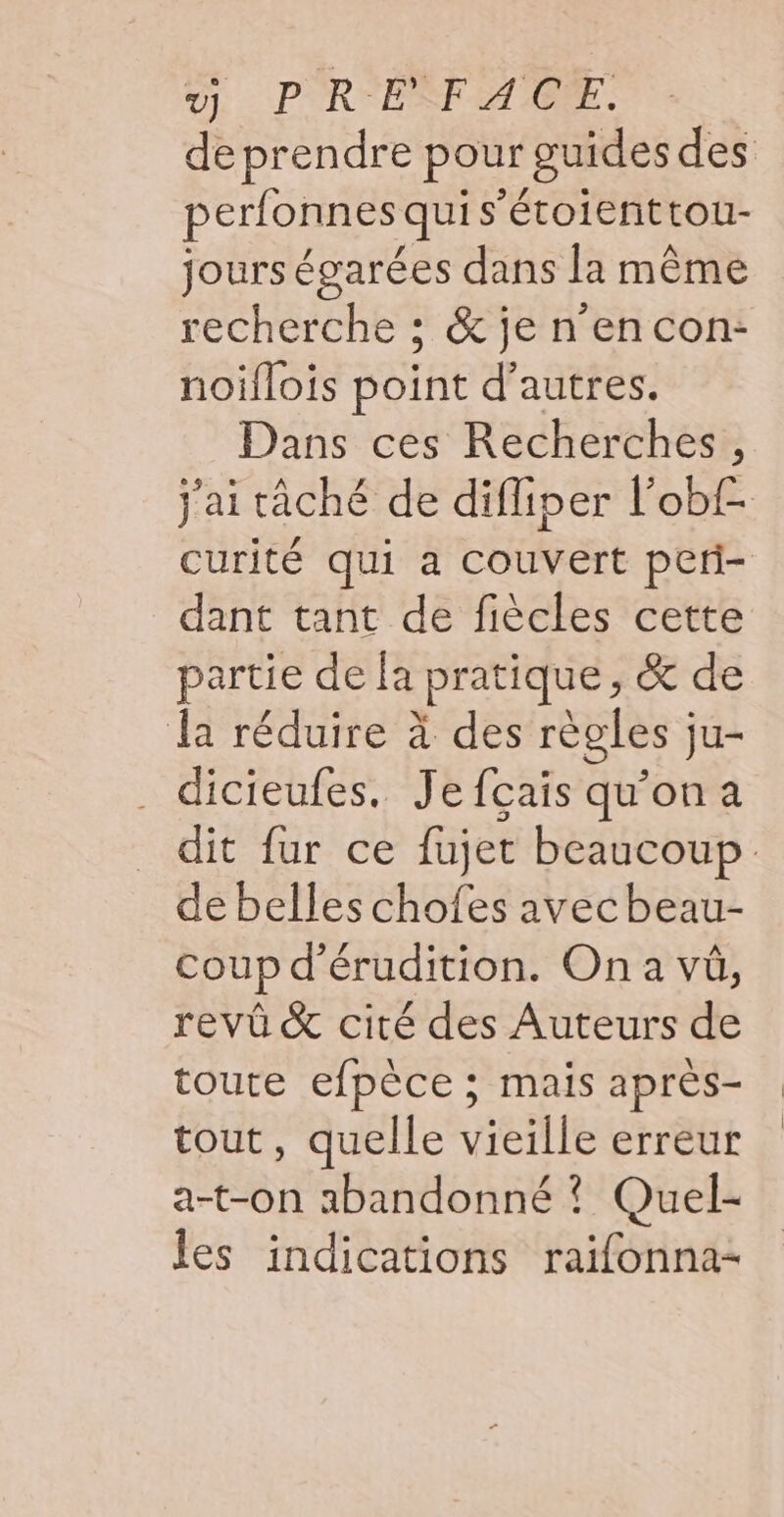 y PRE FACE... de prendre pour guides des perfonnes qui s’étoienttou- jours égarées dans la même recherche ; &amp; jen encon:- noiflois point d’autres. Dans ces Recherches, j'ai tâché de difliper l'obf- curité qui a couvert peti- dant tant de fiècles cette partie de la pratique, &amp; de la réduire à des règles ju- dicieufes. Jefçais qu'ona dit fur ce fujet beaucoup. de belles chofes avecbeau- coup d’érudition. On a vü, revû &amp; cité des Auteurs de toute efpèce ; mais après- tout, quelle vieille erreur a-t-on abandonné ? Quel- les indications raifonna-