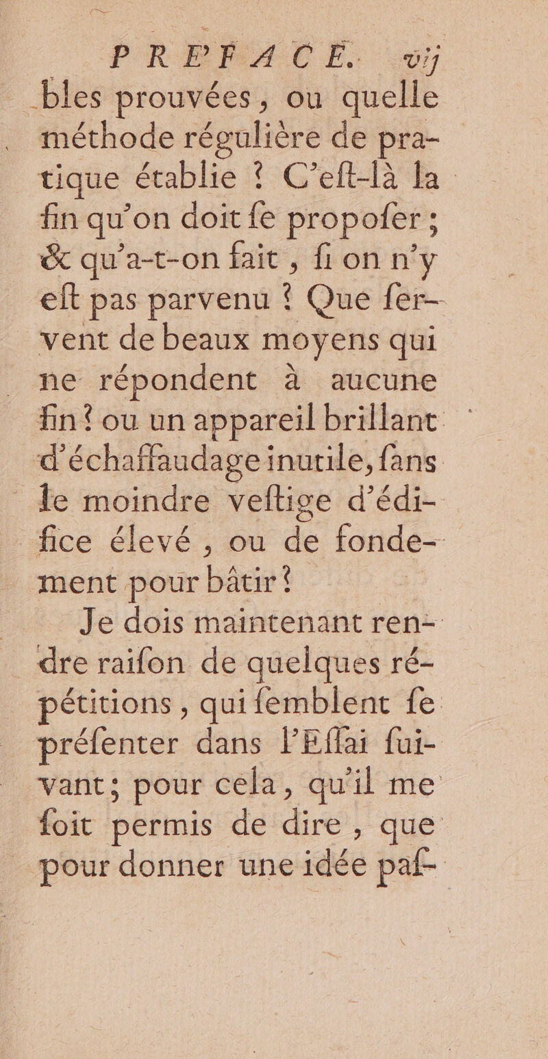 bles prouvées, ou quelle méthode régulière de pra- tique établie ? C’eft-là la fin qu on doit fe propoler ; & qu’a-t-on fait , fi on n’y eft pas parvenu ? Que fer- vent de beaux moyens qui ne répondent à aucune fn? ou un appareil brillant d'échaffaudage inutile, fans le moindre veftige d’édi- _fice élevé , ou de fonde- ment pour bâtir! Je dois maintenant ren- dre raifon de quelques ré- pétitions, quifemblent fe préfenter dans FEffai fui- vant; pour cela, qu'il me foit permis de de due pour donner une idée paf-