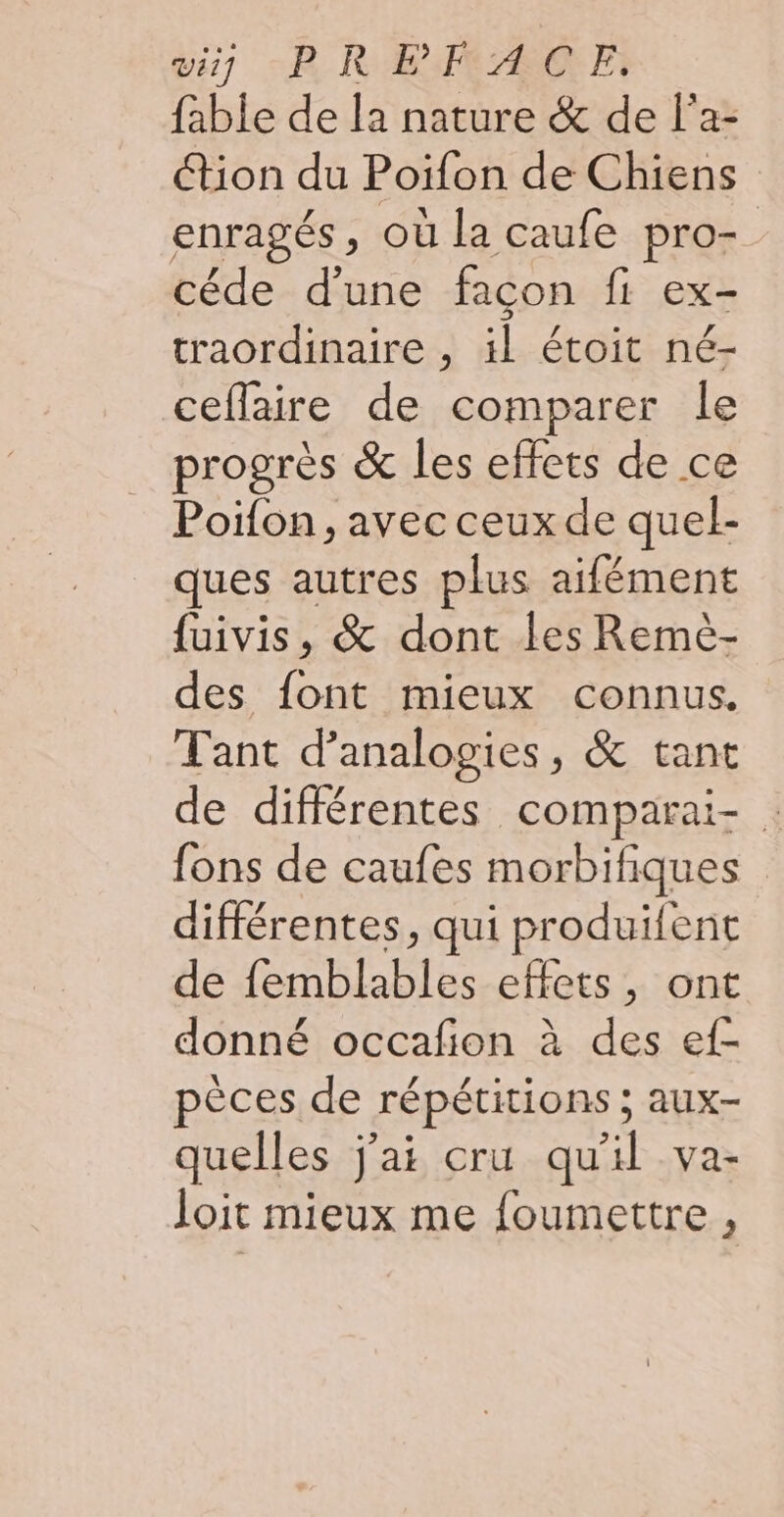 fable de la nature &amp; de l'a- tion du Poiïfon de Chiens enragés, où la caufe pro- céde d’une façon fi ex- traordinaire , il étoit né- ceflaire de comparer le progrès &amp; les effets de ce Poifon, avec ceux de quel- ques autres plus aifément fuivis, &amp; dont les Remèé- des fo mieux connus. Tant d’analogies, &amp; tant de différentes comparai- fons de caufes morbifiques différentes, qui produifent de DL effets, ont donné occafion à des ef- pèces de répétitions ; aux- quelles j'ai cru qu'il va- loit mieux me foumettre ,