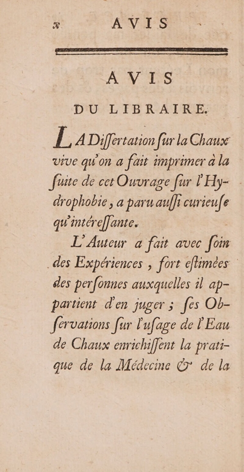 % AVIS A VIS DU LIBRAIRE. L A Differtation fur la Chaux vive qW'on a fait imprimer à la fuite de cet Ouvrage [ur l'Hy- drophobie , a paru auffi curieufe qu'intéreffante. L'Auteur à fait avec à des Expériences , fort eflimées des perfonnes auxquelles il ap- partent d'en juger ; [es Ob- fervarions fur l'ufage de l'Eau de Chaux enrichiffent la prati- que de la Médecme © de la