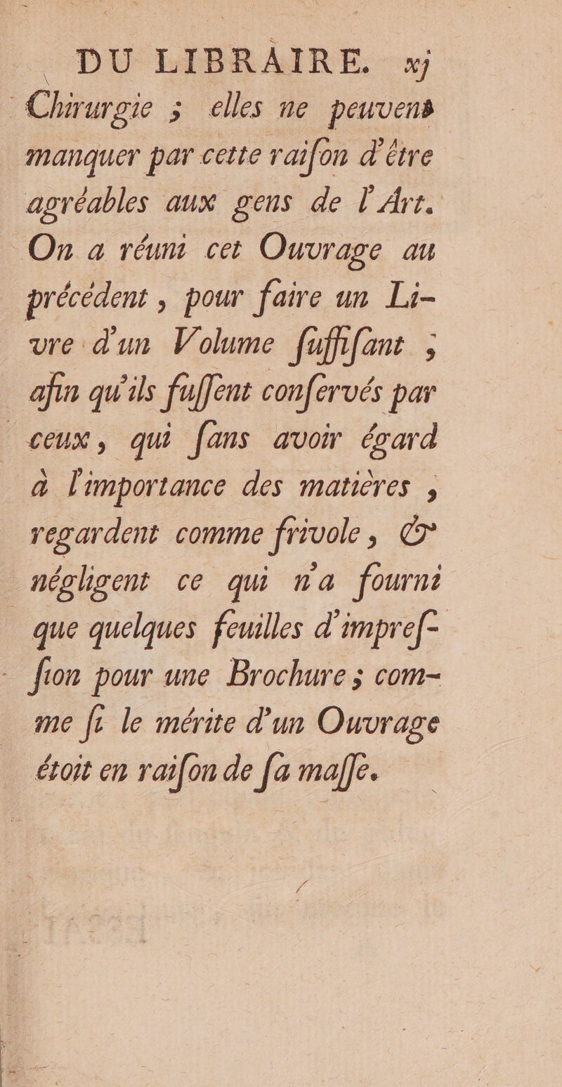 DU LIBRAIRE. x Chirurgie 3 elles ne peuvens manquer par cette raifon d’être agréables aux gens de l'Art. On à réum cet Ouvrage au précédent , pour faire un Li- vre d'un Volume fuffifant ; afin qu'ils fuffent confervés par ceux, qui fans avoir évard à l'importance des matières , regardent comme frivole, © néglgent ce qui na fourni que quelques feuilles d'impref- - fion pour une Brochure ; com- me fe le mérite d'un Ouvrage étoit en raifon de [a male.