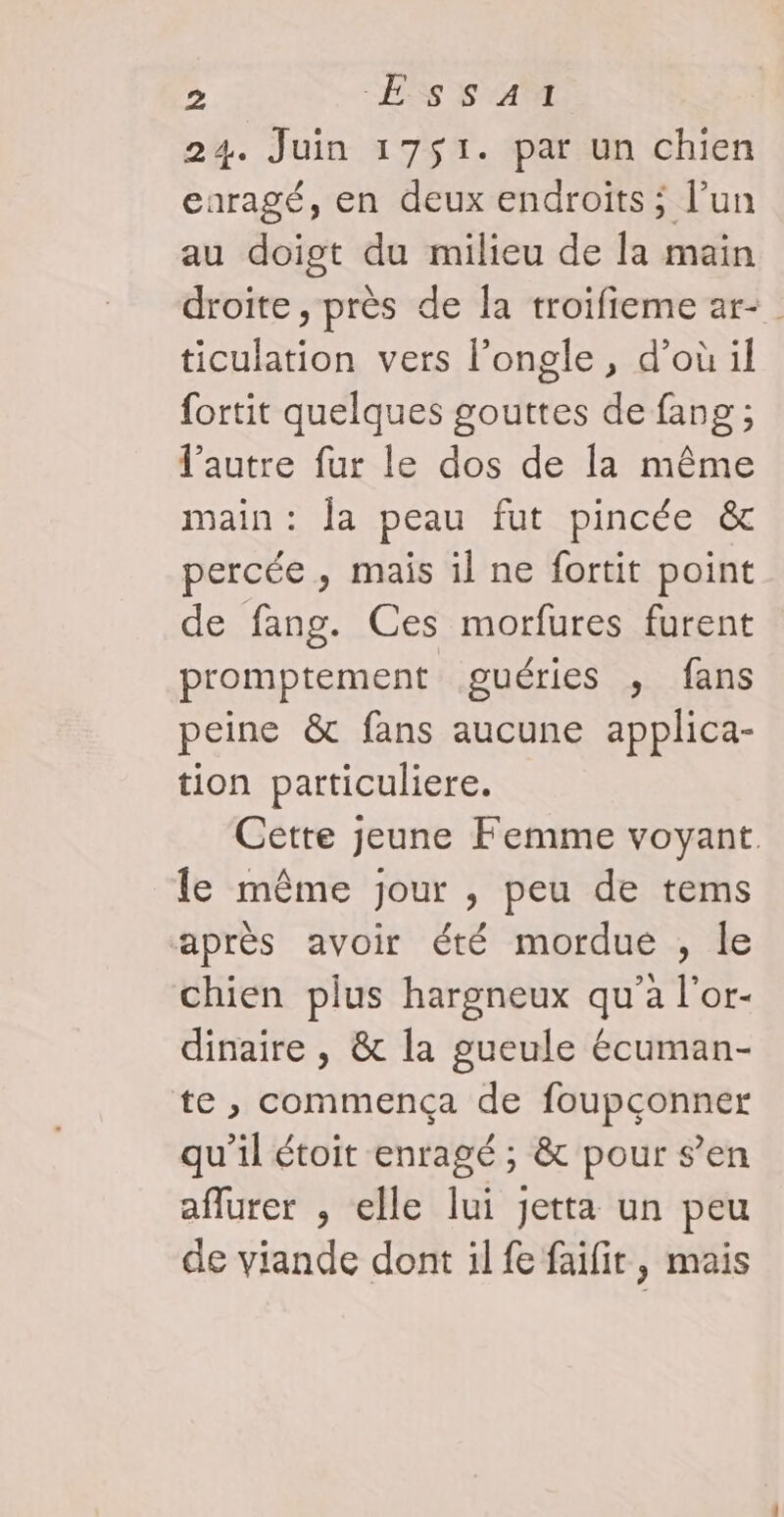 24. Juin 1751. par un chien caragé, en deux endroits ; l’un au doigt du milieu de la main droite, près de la troifieme ar-_ ticulation vers l’ongle, d’où il fortit quelques gouttes de fang ; l’autre fur le dos de la même main: la peau fut pincée &amp; percée, mais il ne fortit point de fang. Ces morfures furent promptement guéries , fans peine &amp; fans aucune applica- tion particuliere. Cette jeune Femme voyant. le même jour , peu de tems après avoir été mordue , le chien plus hargneux qu'a l'or- dinaire , &amp; la gueule écuman- te , commença de foupçonner qu’il étoit enragé ; &amp; pour s’en aflurer , elle lui jetta un peu de viande dont il fe faifir, mais