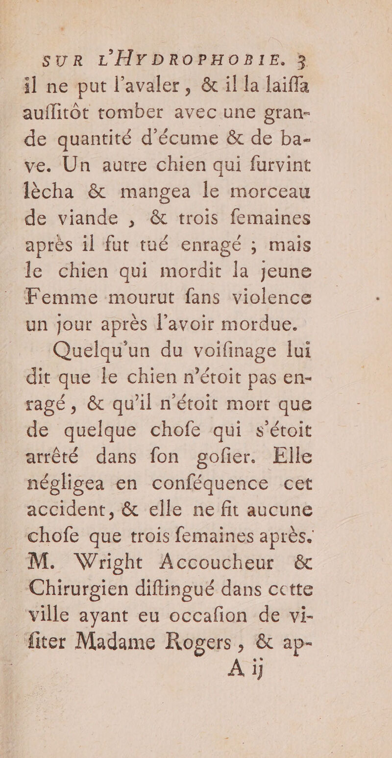 il ne put l’avaler, &amp; il la laifla auflitôt tomber avec une gran- de quantité d’écume &amp; de ba- . ve. Un autre chien qui furvint lècha &amp; mangea le morceau de viande , &amp; trois femaines après il fut tué enragé ; mais le chien qui mordit la jeune Femme mourut fans violence un jour après l'avoir mordue. Quelqu'un du voifinage lui dit que le chien n’étoit pas en- ragé, &amp; qu'il n'étoit mort que de quelque chofe qui s'étoit arrêté dans fon gofier. Elle néglisea en conféquence cet accident, &amp; elle ne fit aucune chofe que trois femaines après. M. Wright Accoucheur &amp; Chirurgien diftingué dans cette ville ayant eu occafion de vi- fiter Madame Rogers, &amp; ap- A i