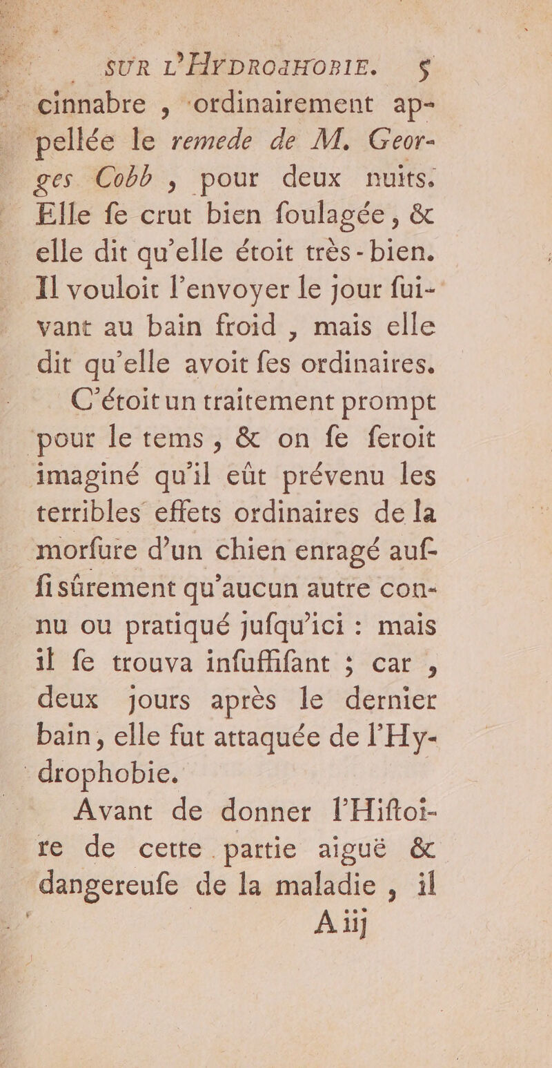 Dr sur L'ÉFDROIHOPIE. $ * cinnabre , ‘ordinairement ap- … pellée le remede de M. Geor- ges Cobb ; pour deux nuits. Elle fe crut bien foulagée, &amp; elle dit qu’elle étoit très -bien. Il vouloit l'envoyer le jour fui- vant au bain froid , mais elle dit qu’elle avoit fes ordinaires, C'étoitun traitement prompt ‘pour le tems , &amp; on fe feroit imaginé qu'il eût prévenu les terribles effets ordinaires de la morfure d’un chien enragé auf- fisürement qu'aucun autre con- nu ou pratiqué jufqu’ici : mais 1e trouva-infufhfant:;“car?, deux jours après le dernier bain, elle fut attaquée de l'Hy- drophobie. Avant de donner l’'Hiftoi- re de cette partie aiguë &amp; dangereufe de la maladie , il Aii