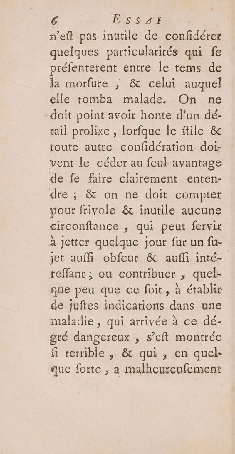 FE _Ets.s #1 | n’eft pas inutile de confidérer quelques particularités qui fe préfenterent entre le tems de la morfure ; &amp; celui auquel elle tomba malade. On ne doit point avoir honte d’un dé- tail prolixe , lorfque le file &amp; toute autre confidération doi- vent le céder au feuk avantage de fe faire clairement enten- dre ; &amp; on ne doit compter pour frivole &amp; inutile aucune circonftance , qui peut fervir à jetter quelque jour fur un fu jet auffi obfour &amp; aufli inté- reffant ; ou contribuer , quel- que peu que ce foit, à établir de juftes indications dans une maladie , qui arrivée à ce dé- gré dangereux , s’eft montrée fi terrible , &amp; qui , en quel- que forte ; a malheureufement