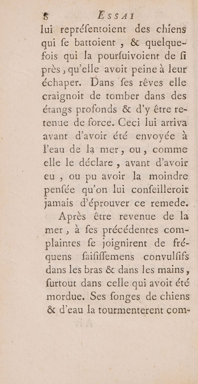 £ MERRAEL lui repréfentoient des chiens qui fe battoient , &amp; quelque- fois qui la pourfuivoient de fi près , qu'elle avoit peine à leur échaper. Dans fes rêves elle craignoit de tomber dans des étangs profonds &amp; d’y être re- tenue de force. Ceci lui arriva avant d’avoir été envoyée à Peau de 13 mer, ou, comme elle le déclare , avant d’avoir eu ; ou pu avoir la moindre penfée qu’on lui confeilleroit jamais d’éprouver ce remede. . Après être revenue de la mer, à fes précédentes com- plaintes fe Joignirent de fré- quens faififflemens convulfifs dans les bras &amp; dans les mains, furtout dans celle qui avoit été mordue. Ses fonges de chiens &amp; d’eau la tourmenterent com-