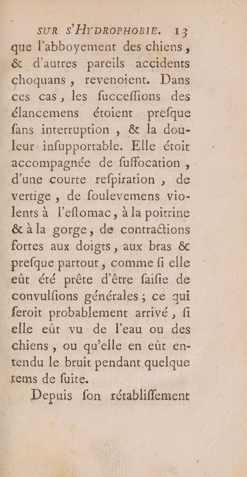 que l’abboyement des chiens, &amp; d'autres pareils accidents choquans , revenoient. Dans ces. cas, les fucceflions des élancemens étoient prefque fans interruption , &amp; la dou- leur: infup portable. Elle étoit accompagnée de fuffocation , d’une courte refpiration , de vertige , de foulevemens vio- lents à l’eftomac, à la poitrine &amp; à la gorge, de contraétions fortes aux doigts, aux bras &amp; prefque partout y comme fi elle eût été prête d'être faifie de convulfions générales ; ce qui feroit probablement arrivé , fi elle eût vu de l’eau ou des chiens , ou qu’elle en eût en- tendu le bruit pendant quelque tems de fuite. Depuis fon rétabliffement