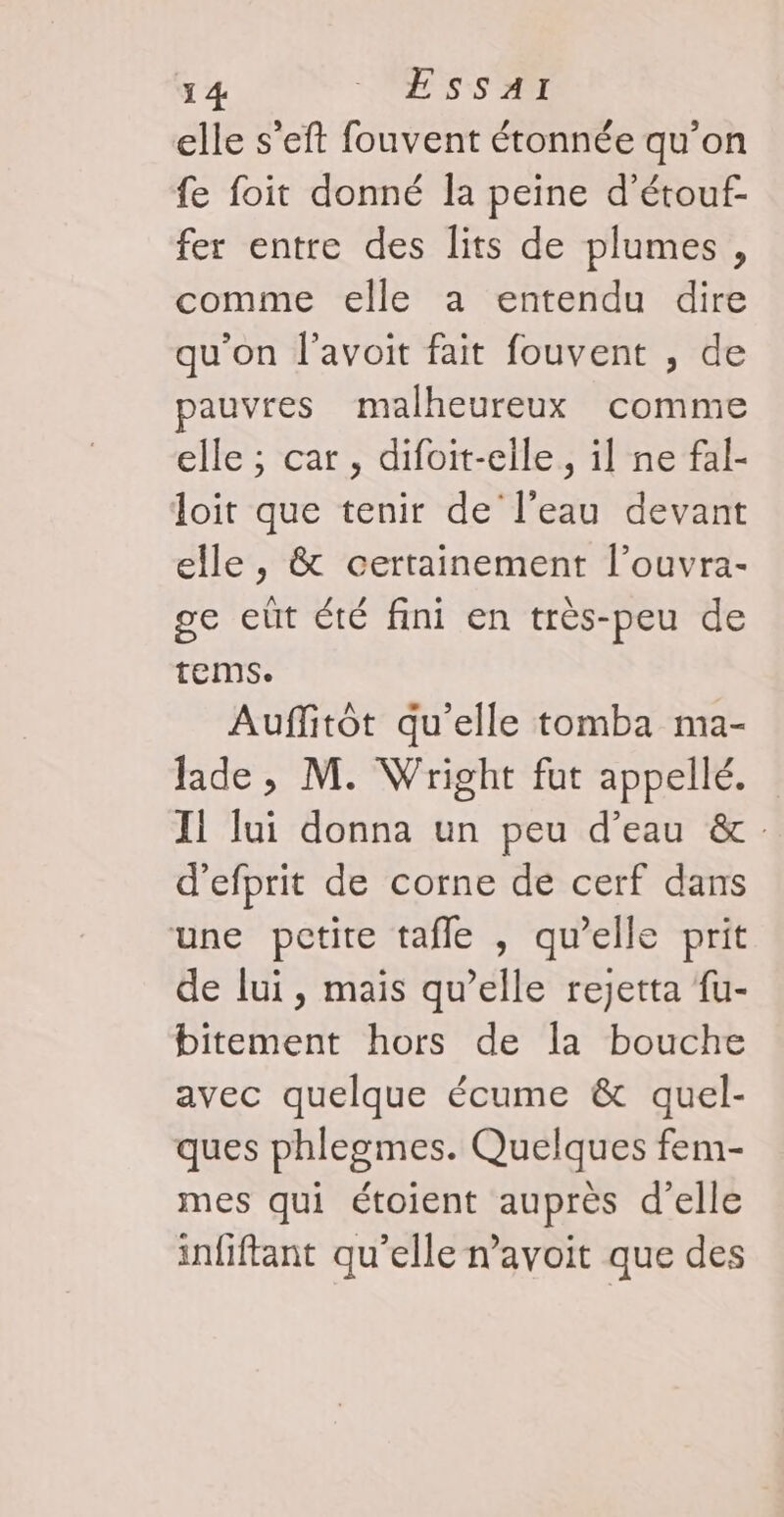 1 4 VESsSsAr elle s’eft fouvent étonnée qu’on fe foit donné la peine d’étouf- fer entre des lits de plumes, comme elle a entendu dire qu'on l'avoit fait fouvent , de pauvres malheureux comme elle ; car, difoit-elle, il ne fal- loit que tenir de l’eau devant elle, &amp; certainement l’ouvra- ge eût été fini en très-peu de tems. Auffitôt qu'elle tomba ma- Jade , M. Wright fut appellé. IL lui donna un peu d’eau &amp; d’efprit de corne de cerf dans une pctire tafle , qu’elle prit de lui, mais qu’elle rejetta {u- bitement hors de la bouche avec quelque écume &amp; quel- ques phlegmes. Quelques fem- mes qui étoient auprès d'elle infiftant qu’elle n’avoit que des