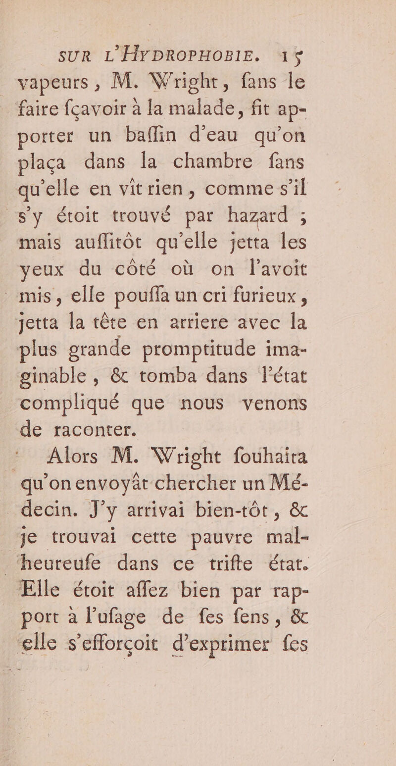 vapeurs , M. Wright, fans le ‘faire fçavoir à la malade, fit ap- porter un baflin d'eau qu'on plaça dans la chambre fans qu'elle en vitrien, comme s’il s’y étoit trouvé par hazard ; mais auflitôt qu’elle jetta les yeux du côté où on l'avoit mis, elle pouffa un cri furieux, jetta la tête en arriere avec la plus grande promptitude ima- ginable , &amp; tomba dans l’état compliqué que nous venons de raconter. * Alors M. Wright fouhaira qu’onenvoyâr chercher un Mé- _decin. J’y arrivai bientôt, &amp; je trouvai cette pauvre mal- Ptheureufc dans ce trifte “Érat. Elle étoit affez bien par rap- port à l’ufage de fes fens, &amp; elle s’efforçoit d’exprimer fes