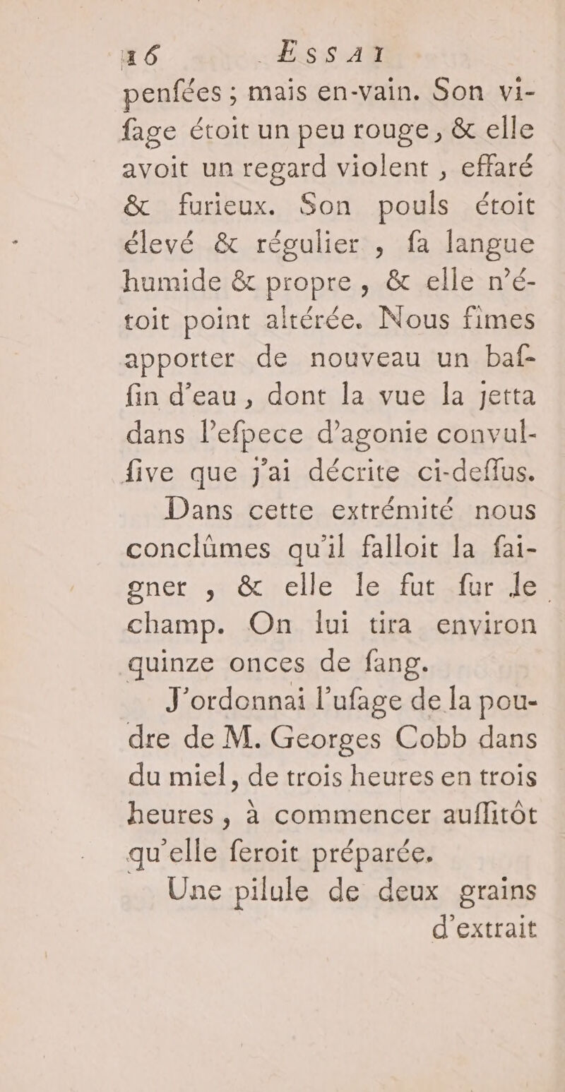 penfées ; mais en-vain. Son vi- fage étoit un peu rouge, &amp; elle avoit un regard violent , effaré &amp; furieux. Son pouls étoit élevé &amp; régulier , fa langue humide &amp; propre , &amp; elle n’é- toit point altérée. Nous fimes apporter de nouveau un baf- fin d’eau, dont la vue la Jetta dans l’efpece d’agonie convul- five que j'ai décrite ci-deflus. Dans cette extrémité nous conclümes qu'il falloit la fai- gner: tocmclle ‘le, fubélurehes champ. On lui tira environ quinze onces de fang. = J'ordonnai l’ufage de la pou- dre de M. Georges Cobb dans du miel, de trois heures en trois heures , à commencer auflitôt qu'elle feroit préparée. Une pilule de deux grains d'extrait