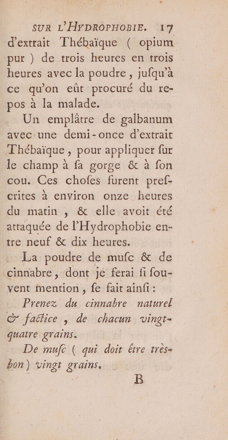 d'extrait Thébaïque ( opium pur ) de trois heures en trois heures avec la poudre , jufqu’a ce qu'on eüt procuré du re- pos à la malade. Un emplâtre de galbanum aveciune demi-once d'extrait Thébaïque , pour appliquer fur le champ à fa gorge &amp; à fon cou. Ces chofes furent pref- crites à environ onze heures du matin , &amp; elle avoit été attaquée de l’'Hydrophobie en- tre neuf &amp; dix heures. La poudre de mufc &amp; de cinnabre , dont je ferai fi fou- vent mention, fe fait ainfi : … Prenez du cinnabre naturel &amp; faëlice , de chacun vingt- quatre grains. De mufe ( qui doit être très= ÿon) vingt grains. B