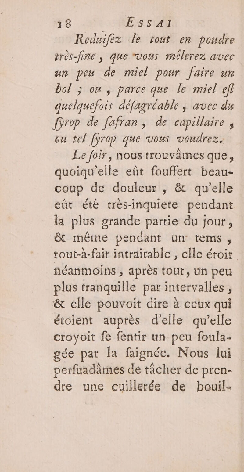 Reduifez le tout en poudre très-fine , que “vous mélerez avec un peu de miel pour faire un bol ; on , parce que le miel ef quelquefois défagréable ; avec du fÿrop de fafran, de capillaire, ou tel [yrop que vous voudrez. Le foir, nous trouvâmes que, quoiqu'elle eût fouffert beau- coup de douleur , &amp; qu’elle eût été très-inquiete pendant la plus grande partie du jour, &amp; même pendant un tems, tout-à-fait intraitable , elle étoit néanmoins ; après tout, un peu plus tranquille par intervalles , &amp; elle pouvoit dire à ceux qui étoient auprès d'elle qu’elle croyoit fe fentir un peu foula- gée par la faignée. Nous lui perfuadâmes de tâcher de pren- dre une cuillerée de bouil-